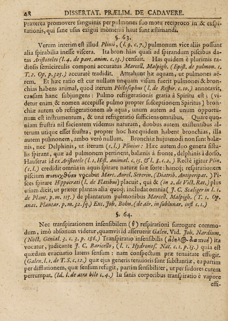 4« praeterea promovere fanguinis per pulmones iuomotu reciproco in &amp; exfpi- rationis, qui fane ufus exigui momenti haut funt x(limandi. §. f3* Verum interimeft illud Plinii, (l.p. c.j.) pulmonum vice aliis po fiunt alia Ipirabilia inefife vifcera. Ita bron,hias quali ad Ipirandum pifeibus da¬ tas Anfloteles (Lp* de part. anim. c. 13.) cenfuit. Has quidem e plurimis ra¬ diolis femicirculis componi accuratus Marcell. Malpigh. (Epifl. depulmon. /. T.2. Op.p. 323.) accurate tradidit. Attrahunt hae aquam, ut pulmones ac¬ rem. Et hxc ratio eft cur nullum unquam vifum fuerit pulmones &amp; bron¬ chius habens animal, quod iterum PhUofiophus (/. de Rejpir. c, 10.) annotavit, carafam hanc fubjungens: Pulmo refrigerationis gratia a Spiritu eft; (vi¬ detur enim &amp; nomen accepilfe pulmo propter fufeeptionem Spiritus) bran¬ chiae autem ob refrigerationem ab aqua, unum autem ad unum opportu¬ num eft inftrumentum, &amp; una refrigeratio fufficiens omnibus. Quare quo¬ niam ftuftra nil facientem videmus naturam, duobus autem exiftentibus al¬ terum utique effet frullra, propter hoc haec quidem habent bronchias, illa autem pulmonem, ambo vero nullum. Bronchise hujusmodi non funt balae¬ nis, nec Delphinis, ut iterum (c. I.) Plinius: Haec autem duo genera fibu¬ lis Ibirant, quae ad pulmonem pertinent,balaenis a fronte,delphinisadorfo. Hauferat id ex Arifiotele (L 1. Hi fi. animal, c. 13. (fl. 3. c.2.) Recle igitur Plin. (c. I.) credidit omnia in aquis Ipirare naturae fuae forte:hanccp refpirationem pifeium 7rv6Vi%&amp;uav vocabat Mare. Aurei. Severin. (Diatrib. Antiperipat. ) Pi¬ lees fpirare Hippocrati (/. de Flatibus) placuit, qui &lt;5c (in 2. de ViEl. Ratfi plus etiam.dicit, ut praeter plantas alia quocp includat omnia( J. C. Scaligerin l. /. de Piant, p.m. 113.) deplantatum pulmonibus Marcell. Malpigh. (T. 1. Op. anai. Plantar.p. n2.32.fiq.) Exc.Joh. Rohn.(deaer. infiublunar. infl c.i.J §. 64. Nec tranfpirationem infenfibilem (6 ) relpirationi furrogare commo¬ dum, imo abfonum videtur,quamvis id afferuerit Galen. Vid. Joh. Nar dium. (NoEt. GeniaE3. c. 3.p. 136.) Tranfpiratio infenfibilis (cttnh@*$ict7rvov) ita vocatur, judicante J. C, RariceUo, (/. 1. Hydronof. Nat. c.i.p.13.) quia eft quaedam evacuatio latens fenfum : nam conlpe&amp;um prae tenuitate effugit. {Galen. L1. de T. S. c. 12.) quae ejus generis tenuioris funt fubftantiae, ea partim per difflationem, quae fenfum refugit, partim fenfibiliter, utperfudores cutem perrumpat. (Id. L de atra bile c.p.) In fanis corporibus tranipiratio e vapore effi-