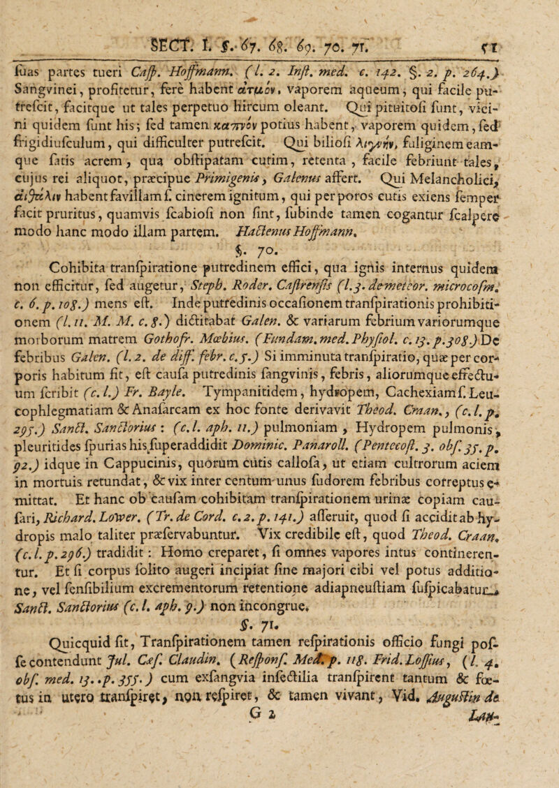 luas partes tueri Cajp. Hojfmann. f /. 2. /»/?. c. iy.2. §. 2. y\ 2^.^ Sangvinei, profitetur, fere habent cltulcv* vaporem aqueum, qui facile pu- trefeit, facitque ut tales perpetuo hircum oleant. Qui pituitofi funt, vici¬ ni quidem funt his; fed tamen xct7rvov potius habent, vaporem quidem,fed frigidiufculum, qui difficulter putrelcit. Qui biliofi Atyvry* fuliginemeam- que fatis acrem, qua obftipatam cutim, retenta, facile febriunt tales, cujus rei aliquot, praecipuePrimigenis, Galenus affert. Qui Melancholici, dijzc\iv habent favillam £ cinerem ignitum, qui perporos cutis exiens femper facit pruritus, quamvis fcabiofi non fint, fubinde tamen cogantur fcalpere modo hanc modo illam partem. Ha Plenus Hojfmann. 7°. Cohibita tranfpiratione putredinem effici, qua ignis internus quidem non efficitur, fed augetur, Stepb. Roder. Cafirenfs (l.y. demeteor. microcofm. c. 6.p.io8.) mens eft. Inde putredinis occafionem tranfpirationis prohibiti¬ onem (l.n. M. M. c.$.) dictitabat Galen. &amp; variarum febrium variorumque morborum matrem Gothofr. Moebius. (Fundam. med.Pbyfiol. c.13.p.joSjDc febribus Galen. (1.2. de diff. febr.c.f.J Si imminuta tranipiratio, quae per cor¬ poris habitum fit, eft caufa putredinis fangvinis, febris, aliorumque effectu¬ um fcnbit (c.l.) Fr. Bayle. Tympanitidem, hydropem, Cachexiamf.Leu¬ cophlegmatiam dcAnafarcam ex hoc fonte derivavit Tbeod. Craan.y (c. /. p0 29j.) SanPt. Santlorm : (c.l. apb. 11.) pulmoniam , Hydropem pulmonis, pleuritides fpuriashisTuperaddidit Dominlc. Panaroll. (Pentccojl. 3. obf.yy.p. 92.) idque in Cappucinis, quorum cutis callofa, ut etiam cultrorum aciem in mortuis retundat, &amp;vix inter centum-unus fudorem febribus correptus mittat. Et hanc ob caufam cohibitam tranfpirationem urinae copiam cau» fari, Ricbard. LoWer. (Tr.de Cord. c.2.p.uj.i.) afferuit, quod fi accidit ab hy¬ dropis malo taliter praefervabuntur. Vix credibile eft, quod Theod. Craan„ (c.l.p.296.) tradidit: Homo creparet, fi omnes vapores intus contineren¬ tur. Et fi corpus folito augeri incipiat fine majori cibi vel potus additio¬ ne, vel fenfibilium excrementorum retentione adiapneuftiam fufpicabatui^ Sanft. SanftoriM (c. /. apb. 9.) non incongrue* §. 71. Quicquid fit, Tranfpirationem tamen refpirationis officio fungi pof- fe contendunt jul. Caf. Claudm. ( Rejponf. MedPp. 118. Frid. Lojfus, ( i obf. med. ij..p. JJJ.) cum exfangvia infecftilia tranlpircnt tantum &amp; foe¬ tus in utero tranfpiret &gt; non refpiret, &amp; tamen vivant, Vid. duguftin * , G z