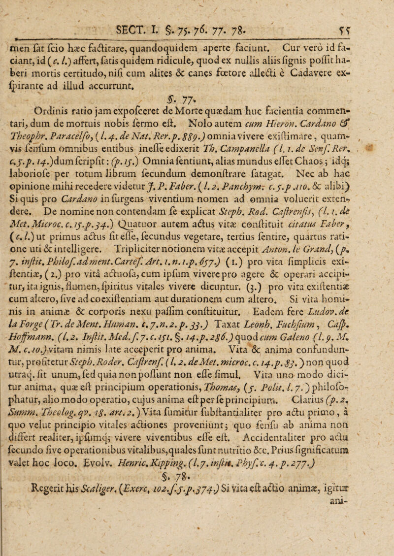 » .■ ■ ■■■.-——*—---------— ■■ ■ .----- men (at fcio haec faditare, quandoquidem aperte faciunt. Cur vero id fa¬ ciant, id ( c. /.) affert, fatis quidem ridicule, quod ex nullis aliis (ignis poffit ha¬ beri mortis certitudo, nid cum alites &amp; canes foetore alledi e Cadavere ex- lpirante ad illud accurrunt. $V. 77* Ordinis ratio jam expofeeret de Morte quaedam huc facientia commen¬ tari, dum de mortuis nobis (ermo ed. Nolo autem cum Hieron. Cardano &amp; Theophr. Paracelfoy (L4.de Nat. Rer.p. 889 omnia vivere ex illimare, quam¬ vis (eidum omnibus entibus inefleedixerit Th. Campanella (L ude Senf. Rer. c^y.p. /4,)dumfcripfit: fp.ij.) Omnia fentiunt, alias mundus edetChaos; idq; laboriofe per totum librum fecundum demondrare fatagat. Nec ab hac opinione mihi recedere videtur J. P. Faber. (1.2. Panchym7 c.y.p .no. &amp; alibi) Si quis pro Cardano in (urgens viventium nomen ad omnia voluerit extern? dere. De nomine non contendam fe explicat Steph. Rod. Cafirenfis, (1.1. de Met. Microc.c.iy.p.44.) Quatuor autem a dius vitae conditu it citatus Faber, (f,/.)ut primus adus dt ede, fecundus vegetare, tertius fentire, quartus rati¬ one uti &amp; inteliigere. Tripliciter notionem vitae accepit Antori, le Grand} (p* 7. injlk. Philof.adment. Canef. Art.i.n.i.p.633.) (1.) pro vita dmplicis exi- dentiae, (2.) pro vita aduofa, cum ipfum vivere pro agere &amp; operari accipi¬ tur, ita ignis, dumen,fpiritus vitales vivere dicuntur. (3.) pro vita exiflentise cum altero, live ad coexidentiam aut durationem cum altero. Si vita homi¬ nis in animae &amp; corporis nexu padim condituitur. Eadem fere Ludov.de ia Forge (Tr. de Ment. Eum an. c. y.n.2.p. 33.) Taxat Leonh. Fuchfium, Cafl. Hoffmann. (l. 2. Inflat. Med.f. 7. c. 131. §. J^.p. 286.) quod cum Galeno (1.9. M+ M. c.io.) vitam nimis late acceperit pro anima. Vita &amp; anima confundun¬ tur, profitetur Steph. Roder. Caflrenf. (L 2. de Met. microc. c. 14.p. 83*) non quod utraq. fit unum, (ed quia non podunt non effe fimui. Vita uno modo dici¬ tur anima, quaeed principium operationis, Tbomas, (3. Polit. 1.7.) philofo- phatur, alio modo operatio, cujus anima ed per (e principium. Clarius (p. 2. Smnrn. The&amp;log.qv. 18. an, 2.) Vita fumitur fubdantialiter pro adu primo, a quo vellit principio vitales adiones proveniunt, quo fenfu ab anima non differt realiter, ipdimcp vivere viventibus effe ed. Accidental.iter pro adu fecundo iive operationibus vitalibus,qualesfuntnutritio &amp;:c. Prius fignificatum valet hoc loco. Evolv. Henric. Ripping. (/.7. infltt. Phyf.c. 4.p. 277.) i 78- ’ * Regerit his Scaliger. (Fxcrcs 102./.3^.334) $i vita ed adio animae, igitur ani-