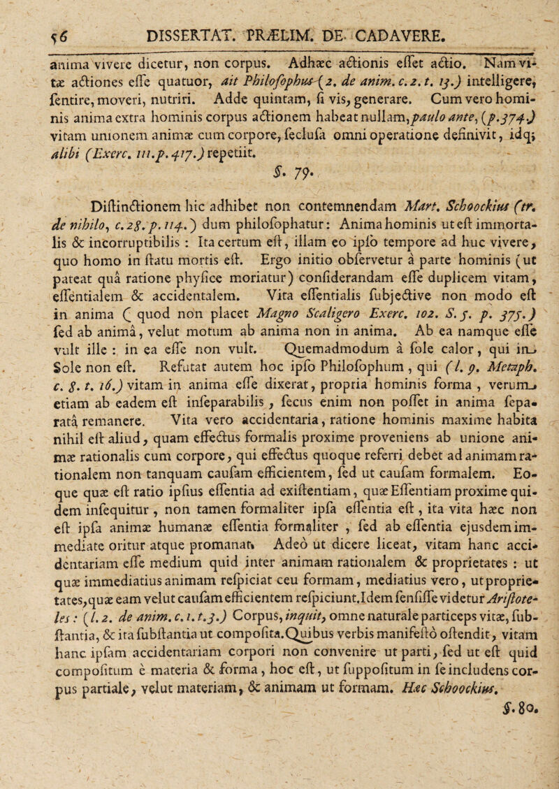 anima vivere dicetur, non corpus. Adhaec a&amp;ionis eftet a&lt;ftio. Nam vi¬ tae a&amp;iones effe quatuor, ait Philofophttf\2. de anim.c.2.t. 13.) intelligere, fentire, moveri, nutriri. Adde quintam, ft vis, generare. Cum vero homi¬ nis anima extra hominis corpus acftionem habeat nullam,paulo ante, (p.374-) vitam unionem animae cum corpore, feclufa omni operatione definivit, idq* alibi (Exerc. ///./. 417.) repetiit. 79*( ' Diftintftionem hic adhibet non contemnendam Mari. Schoockius (tr, de nihilo, c.2g. p.nq..') dum philofophatur: Anima hominis uteft immorta¬ lis &amp;c incorruptibilis : Ita certum eft, illam eo ipio tempore ad huc vivere, quo homo in ftatu mortis eft. Ergo initio obfervetur a parte hominis (ut pateat qua ratione phy fi ce moriatur) confiderandam effe duplicem vitam, effentialem Sc accidentalem. Vita effentialis fubje&amp;ive non modo eft in anima Q quod non placet Magno Scaligcro Exerc. 102. S. y. p. 37J.) fed ab anima, velut motum ab anima non in anima. Ab ea namque effe vult ille : in ea effe non vult. Quemadmodum a fole calor , qui in_&gt; Sole non eft. Refutat autem hoc ipfo Philofophum , qui (l. p. Metuph. c. g. t. 16.) vitam in anima effe dixerat, propria hominis forma , verurm# etiam ab eadem eft infeparabilis, fecus enim non poffet in anima fcpa» rata remanere. Vita vero accidentaria, ratione hominis maxime habita nihil eft aliud, quam effe&amp;us formalis proxime proveniens ab unione ani- mte rationalis cum corpore, qui effe&amp;us quoque referri debet ad animam ra¬ tionalem non tanquam caufam efficientem, fed ut caufam formalem. Eo- que quae eft ratio ipftus effentia ad exiftentiam, quae Effentiam proxime qui¬ dem infequitur , non tamen formaliter ipfa effentia eft , ita vita haec non eft ipfa animae humanae effentia formaliter , fed ab effentia ejusdem im¬ mediate oritur atque promanat» Adeo ut dicere liceat, vitam hanc acci* dentariam effe medium quid inter animam rationalem &lt;3c proprietates : ut qu2e immediatius animam refpiciat ceu formam, mediatius vero, utproprie- tates,quae eam velut caufam efficientem refpiciunt .Idem fenfffe vi detur Arijlote- les: (/. 2. de anim. c. 1. t.q.) Corpus, inquit, omne naturale particeps vitae, fub- ftantia, &amp; irafubftantiaut compofita.Quibus verbis manifefto oftendit, vitam hanc ipfam accidentariam corpori non convenire ut parti, fed ut eft quid com politum e materia &amp; forma, hoc eft, ut fuppofitum in fe includens cor¬ pus partiale, velut materiam, dc animam ut formam. Hac Schoockm. $.8o.