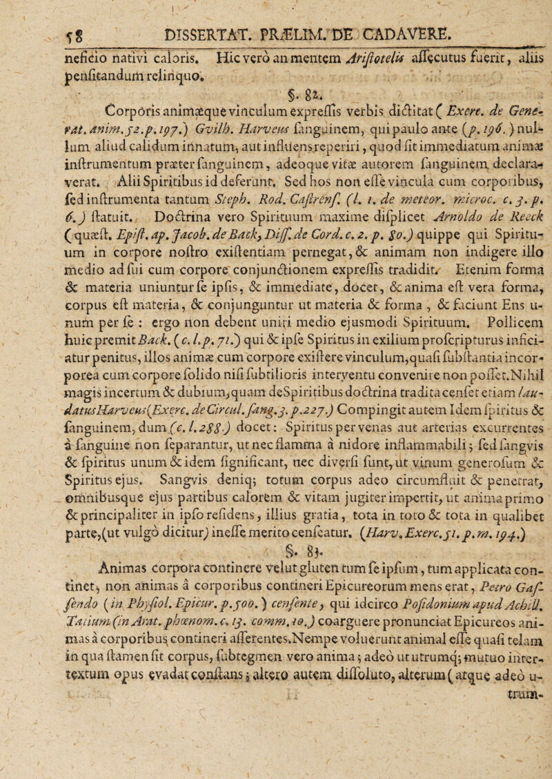 nefido nativi caloris* Hic vero an mentem Arijiotelis aflecutus fuerit, aliis penfitandum relinquo* §. 8&amp; Corporis animaeque vinculum expreffis verbis didkat (Exere. de Gene- fdt, mim.j2.p,i(/pf) Gvilh. Harveus languinem, qui paulo an-te (/. 196, ) nul¬ lum aliud calidum innatum, aut influens reperiri, quod fit immediatum animae inftrumentum praeter fanguinem, adeoque vitae autorem fanguinem declara¬ verat* Alii Spiritibus id deferunt. Sed hos non efle vincula cum corporibus, fed inftrumenta tantum Steph. Rod. Cafirenf, (L /. de meteor, microc. c, 3. p. {&gt;■.) ftatuit. Dodrina vero Spirituum maxime dilplicet Arnoldo de Reeck ( quaefl. Epift. ap, Jacob. deRack} Dijf. de Cord. r. 2, p. $0.) quippe qui Spiritu¬ um in corpore noibo exiftentiam pernegat,&amp; animam non indigere illo medio adfui cum corpore conjundionem expreflis tradidit* Etenim forma &amp; materia uniuntur fe ipfis, &amp; immediate , docet, &amp; anima efl vera forma, corpus eft materia, &lt;§c conjunguntur ut materia &amp; forma , &amp; faciunt Ens u- Rtim per ie : ergo non debent uniri medio ejusmodi Spirituum. Pollicem huic premit Rack, ( c, Lp. 7/.) qui Sc ipfe Spiritus in exilium prolcnpturus infici- aturpenitus, illos animas cum corpore exiflere vinculum,quafilubflantia incor¬ porea cum corpore lolido nifl fabrilioris interventu convenire non poiTet.Niliil magis incertum «Sc dubium,quam deSpiritibus dodrina tradita cenfet etiam Liu- datus Harveus {Exere. deCircul.fang.pp.227.) Compingit autem Idem Iphitus &lt;Sc fanguinem, dum (c. L2SSO docet: Spiritus per venas aut arterias excurrentes a fanguine non feparantur, ut nec flamma a nidore inflarnmabili ^ fediangvis 6c ipiritus unum &amp; idem fignificant, nec diverfl fimt, ut vinum generoium &amp;c Spiritus ejus. Sangvis deniq; totum corpus adeo circumfluit &lt;Sc penetrat, ©mnibusque ejus partibus calorem &amp; vitam jugiter impertit, ut anima primo 6cprincipaliter in ipforefldens, illius gratia, tota in toto&amp; tota in qualibet parte,(ut vulgo dicitug) inefle merito cenfeatur. ('Harv„ Exere, ji. p, m. ipp.) §. SE Animas corpora continere velut gluten tum fe ipfum, tum applicata con¬ tinet, non animas a corporibus contineri Epicureorum mens erat, Petro Gaf- fendo ( in PbyfioL Epicur. p.300,) cenfenie, qui idcirco Pofidonium apud AchiU. Tatium (in Arat, phrnom. u 13. eomm, iot) coarguere pronunciat Epicureos ani¬ mas a corporibus contineri afferentes.Nempe voluerunt animal efle quali telam in qua flamen fit corpus, fubtegmen vero anima; adeo ututrumq; mutuo inter¬ textum opus evadat conflans, altero autem difloluto, alterum (atque adeo u- i.i _ trurn- w■ &gt; t . c2 - / ‘v'