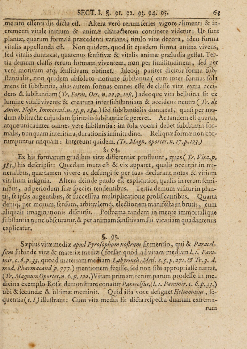 ,.Wm; ii.WMI — — ■■ ■— ■■■*.■ •» • - - --- --—-*-——'  - merito effentialis di&amp;a ed. Altera vero rerum feries vigore alimenti &amp; in¬ crementi vitale initium Sc animae charaderem continere videtur: LR funt plantas, quarum forma a praecedenti varians, titulo vitae decora , ideo forma vi:alis appellanda ed. Non quidem, quod fit ejusdem forma anima vivens, fed vitalis duntaxat, quatenus iendtivae Sc vitalis animae praeludia gedat. Ter¬ tia demum cladis rerum formam viventem, non per fimilitudinem, fed per vere motivam atq; ienfitivam obtinet. Ideoq; pariter dicitur forma fub- dantialis, non quidem abfoluto nomine fubftantia( cum inter formas fola mens iit fubdantia, alias autem formas omnes eile de clade vitae extra acci» dens &amp; fubftantiam ( 7&gt;. Form, Ort. n. 22.p. io£. )adeoque vita belluina iit ex lumine vitali vivente Sc creatura inter fubdantiam Sc accidens neutra ( Tr. dt /.inim. Noflr. Immortxl.v. 13. p. 2 $4.) fed fu b dantia lis duntaxat, quad per mo¬ dum abdradae cujusdam ipiritalis fubdantiae fe gereret. Ac tandem eif quarta, atqueunicainter omnes vere fubdantia; ita fola vocari debet fubdantia for¬ malis, nunquam interitura,durationis infinitudine. Reliquae formae non cor¬ rumpuntur unquam: Intereunt quidem, (Tr. Magn. oportet, n. 17,33* 123.) §. 94- Ex his formaram gradibus vitas differentias profluunt, quas( Tr. Vita,p. ySy.Jhis deicripiit: Quaedam mutaed Sc vix apparet, qualis occurrit in mi¬ neralibus, quae tamen vivere ac defungi fe per luas declarant notas &amp; virium vitalium indgnia. Altera deinde paulo eft explicatior,, qualis in rerum femi¬ nibus, adperiodum fuae ipeciei tendentibus. Tertia demum vidtur in plan¬ tis, fe ipfas augentibus, &amp; fucceifiva multiplicatione prolif cantibus. Quarta denicp per motum, fcnfurn, arbitraiemq; eleclionem manifeda in brutis, cum .aliquali imaginationis difeurfu. Podrema tandem in mente immortalique fubdantia nunc obfcuratur,6c per animamfeniitivam fui vicariam quadantenus explicatur. Saepius vitae mediae apud Pyrofophum noftrum fit mentio, qui Sc ParaccU fum fubinde vitas &amp; materiae medias (forfan quod ad vitam mediam /. u Para- mir.c. S.p.33. quoad materiam mediam Labynntb. Med. c.y.p. 271. (V Tr.y. d. rKod.Pharmacand'p.777,) mentionem fecide, fed non fibi appropriaffenarrat. (Tr.Magm?nOportet)n. 6.p. /a^.)Vitam primam rerum parum prodeffe in me¬ dicina exemplo Rofae demondrare conatur Pdnueijus,{A/. Paramir%c. 6.p.33.) ubi &amp; fecundae Sc ultimas meminit. Quid i da voce defignet Heimontm, fe- quentia(r. I)illudiant: Cum vita media iit didtarclpetiu duarum extrema¬ rum