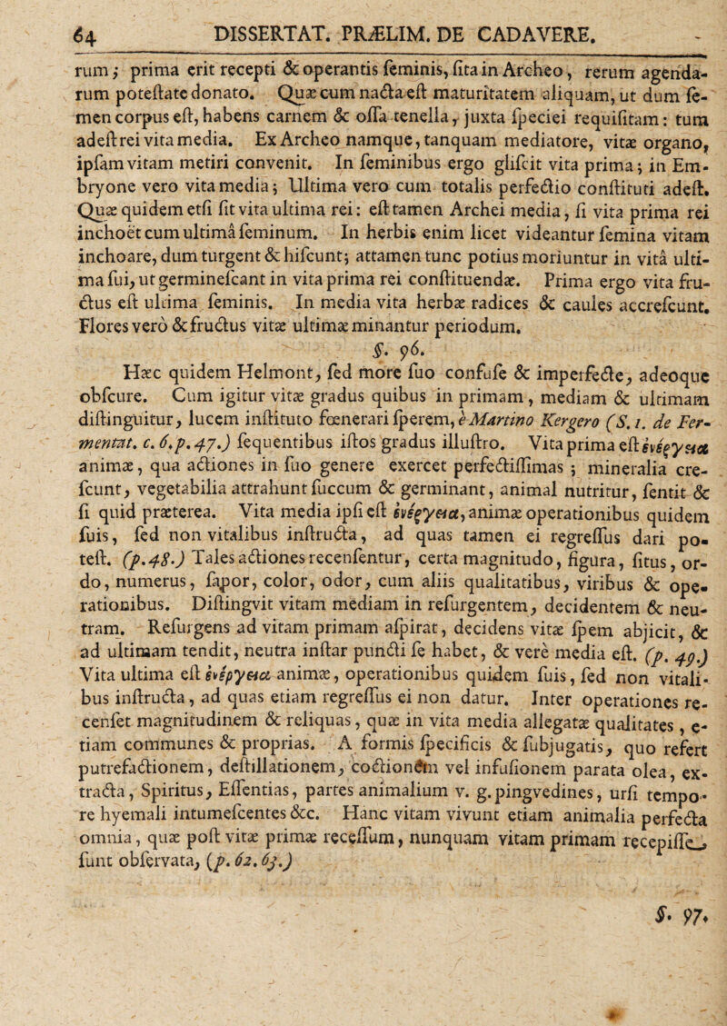 rum ,* prima erit recepti &amp; operantis feminis, fitain Archeo, rerum agenda¬ rum poteftate donato. Quae cum nada eft maturitatem aliquam, ut dum fe¬ men corpus eft, habens carnem &amp; offa tenella, juxta fpeciei requifitam: tum adeft rei vita media. Ex Archeo namque, tanquam mediatore, vitae organo , ipfam vitam metiri convenit. In feminibus ergo giifcit vita prima} in Em- bryone vero vita media; Ultima vero cum totalis perfedio conftituti adeft. Quas quidem etfi fit vita ultima rei: eft tamen Archei media, fi vita prima rei inchoet cum ultima feminum. In herbis enim licet videantur femina vitam inchoare, dum turgent &amp;hifcunt; attamen tunc potius moriuntur in vita ulti¬ ma fui, ut germinefeant in vita prima rei conftituendae. Prima ergo vita fru- dus eft ultima feminis. In media vita herbas radices Sc caules accrefcunt. Flores vero &amp;frudus vitae ultimae minantur periodum. §• 96. Haec quidem Helmont, fed more fuo confufe &amp; imperfede, adeoque obfcure. Cum igitur vitae gradus quibus in primam, mediam &amp; ultimam diftinguitur, lucem inftituto foenerari fperem,^ Martino Kergero (S.i. de Fer- mentnt. c. 6&gt;p. 471) fequentibus illos gradus illuftro. Vita prima e&amp;hsfy&amp;a animae, qua adiones in fuo genere exercet perfediffimas 5 mineralia cre- fcunt, vegetabilia attrahuntfuccum &amp; germinant, animal nutritur, fentit &amp; fi quid praeterea. Vita media ipfi eft evsfyacty animae operationibus quidem fuis, fed non vitalibus inftruda, ad quas tamen ei regreffus dari po- teft. (p.48-) Taietadionesrecenfentur, certa magnitudo, figura, fitus, or¬ do, numerus, fapor, color, odor, cum aliis qualitatibus, viribus &amp; ope» rationibus. Diftingvit vitam mediani in refurgentem, decidentem 6c neu¬ tram. Refurgens ad vitam primam afpirat, decidens vita: fpem abjicit, &amp; ad ultimam tendit, neutra inftar pundi fe habet, &amp; vere media eft. (p. 49.) Vita ultima eft hspy&amp;ci-animae, operationibus quidem fuis, fed non vitali¬ bus inftruda, ad quas etiam regreffus ei non datur. Inter operationes re- cenlet magnitudinem &amp; reliquas, quas in vita media allegatx qualitates, e- tiam communes &amp; proprias. A formis fpecificis &amp; fubjugatis, quo refert putrefadionem, deftillationem, codiondn vel infufionem parata olea, ex- trada, Spiritus, Effentias, partes animalium v. g.pingvedines, urfi tempo¬ re hyemali intumefeentes &amp;c. Hanc vitam vivunt etiam animalia perfeda omnia, quae poft vitae primae receftum, nunquam vitam primam recepiffo funt obfervata, (p. 62.63.) $' 97♦
