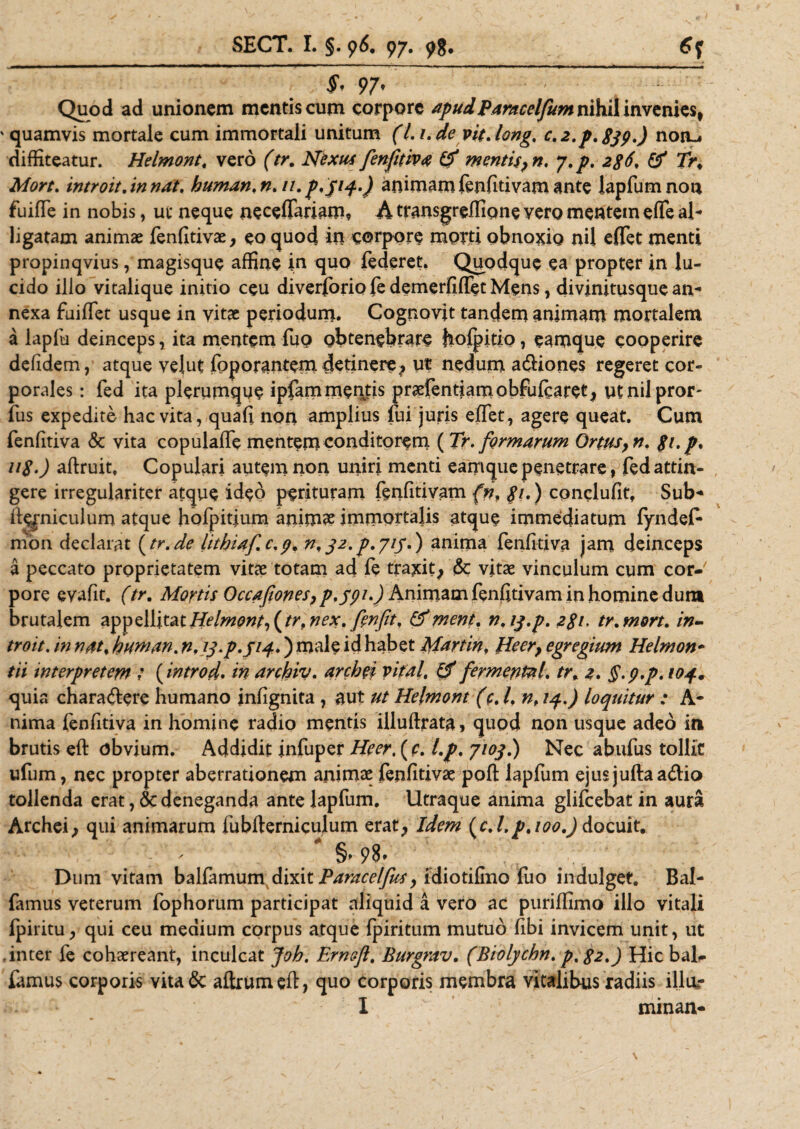 SECT. I. §. 96. 97. 98. : ^ 97' Quod ad unionem mentis cum corpore apud Paracelfum nihil invenies, ' quamvis mortale cum immortali unitum (Li.de vit.long, c.2.p.$jp.) non-, diffiteatur. Helmont. vero (tr. Nexus fenfitiva &amp; mentis, n. y.p. 2$6. &amp; Tr. Mort. introit.in nat. human.n.u. p.yiq..) animam fenfitivam ante lapfum non fuiflfe in nobis, ut neque neceffariam, A transgreffione yero mentem effe al¬ ligatam animae fenfitivae, eo quod in corpore morti obnoxio nil effet menti propinqvius, magisque affine in quo federet. Quodque ea propter in lu¬ cido illo vitalique initio ceu diverferio fe demerfifTet Mens, divinitusque an¬ nexa fuiflet usque in vitae periodum. Cognovit tandem animam mortalem a lapfu deinceps, ita mentem fuo obtenebrare hofpitio, eamque cooperire defidem, atque velut foporantem detinere, ut nedum aftiones regeret cor¬ porales : fed ita plerumque ipfammentis praefentiamobfufearet, otnilpror- fus expedite hac vita, quafi non amplius lui juris effet, agere queat. Cum fenfitiva &amp; vita copulaffe mentem conditorem ( Tr. formarum Ortus, n. p.p, 11$.) aftruit, Copulari autem non uniri menti eamque penetrare, fed attin¬ gere irregulariter atque ideo perituram fenfitivam (nf p.) conclufit, Sub- ftqpiculum atque hofjpitium animae immortalis atque immediatum fyndef* mon declarat (tr.de lithiaf.c.p. n. 32. p.715.) anima fenfitiva jam deinceps a peccato proprietatem vitae totam ad fe traxit; &amp; vitae vinculum cum cor¬ pore evafit. (tr. Mortis Occafiones, p.ypi.) Animam fenfitivam in homine dum brutalem Helmont, (tr. nex. fenfit, &amp;ment. n.ipp. 2$i. tr.mort. in¬ troit. in nat. buman. n, 13.p.514.) male id habet Martin, Heer, egregium Helmon• tii interpretem ' (introd. in arcbiv. archei vifal, &amp; fermentat. tr* 2. §.p.p. 104. quia chara&amp;ere humano infignita , aut ut Helmont (c. I. nf 14.) loquitur : A- nima fenfitiva in homine radio mentis illuftrata, quod non usque adeo in brutis eft obvium. Addidit infuper Heer, (c. l.p. 7103.) Nec abufus tollic ufum, nec propter aberrationem animae fenfitivae poft lapfum ejus jufta addo tollenda erat, &amp; deneganda ante lapfum. Utraque anima glifeebat in aura Archei; qui animarum fubfterniculum erat; Idem (c. l.p.i00.) docuit. ^ §» 98* Dum vitam balfamurn dixit Parae elfus, idiotilmo fuo indulget. Bal- famus veterum fophorum participat aliquid a vero ac puriffimo illo vitali fpiritU; qui ceu medium corpus atque fpiritum mutuo fibi invicem unit, ut inter fe cohaereant, inculcat Joh. Erncfi. Burgrav. (Biolychn. p.$2.) Hic baD fimus corporis vitade aftrumefl, quo corporis membra vitalibus radiis illur I minan-
