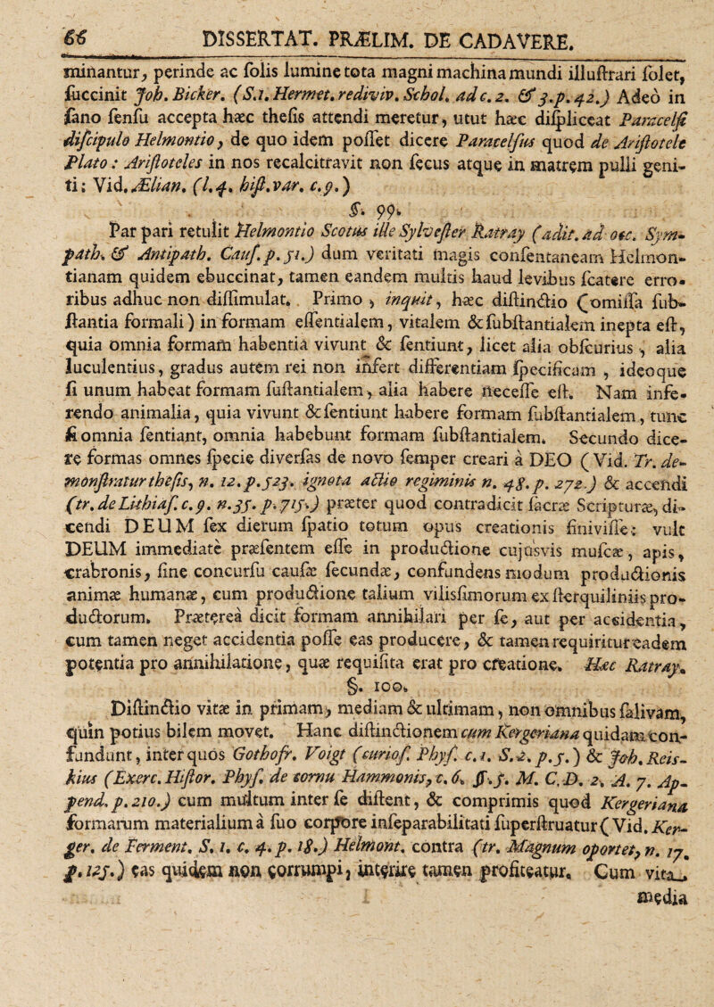 I III - mfrm r- - W» ----- —-rrt —— , _ __ minantur, perinde ac folis lumine tota magni machina mundi iiluflrari folet, fiiccinit Joh.Bicker. (Sj. Hermet. rediviv. Schol, adc. 2. &amp; 3.p. 42.) Adeo in fano fenfu accepta haec thefis attendi meretur, utut h^c dilpliceat Pamcelfi difcipulo Helmontio, de quo idem poffet dicere Paratelfus quod de Ariftotelt Plato: Ariflotcles in nos recalcitravit non fecus atque in matrem pulli geni¬ ti; Vid.Allian. (I.4, hifi,var, c.p.) , - . ^ 99- Par pari retulit Helmontio Scom ille Syhefter Ratray (adit, ad- ou. Sym* patii. &amp; Antipath. Cauf.p.31.) dum veritati magis confentaneam Hcimon- tianam quidem ebuccinat, tamen eandem multis haud levibus fcatere erro¬ ribus adhuc non difiimulat. Primo -, inquit, haec difiin&amp;io f omifia fub- flantia formali) informam effentialem, vitalem &amp;fubflantialem inepta eA, quia omnia formam habentia vivunt Sc fentiunt, licet alia obfcurius , alia luculentius, gradus autem rei non infert differentiam Kpecifkam , ideoque fi unum habeat formam fuAantialem, alia habere ileceffe eft. Nam infe¬ rendo animalia, quia vivunt defendunt habere formam fibftantialem, tunc fi omnia fentiant, omnia habebunt formam fubAantialeon Secundo dice¬ re formas omnes fpecie diverfas de novo femper creari a DEO ( Yid. Tr. de~ monfmurthefis, n. 22. p.j23. ignota aHio regiminis n. qg.p. 272,) &amp; accendi (tr. deLithiaf c.3. n.35. p.Jiy^) pr^ter quod contradicit facrae Scripturae, di¬ cendi D E U M fex dierum fpatio totum opus creationis finivifiec vult DEUM immediate praefentem efie in produ&amp;ione cujus vis mufe^e, apis, crabronis, fine concurfu caufae fecundae, confindens modum produdionis animae humanae, cum produdione talium vilisfimorumexAerquiliniispro- dudorurm Praeterea dicit formam annihilari per fe, aut per aesidentia, cum tamen neget accidentia poffe eas producere, &amp; tamenrequiriturcadem potentia pro annihilatione, quae requifita erat pro creatione* PUc Ratray* §• IOQ* Difiinflio vitae in primam^ mediam &amp; ultimam, non omnibus falivam, quin potius bilem movet. Hanc diftincHonem cum Kergeriana quidam con¬ fundant, inter quos Gothofr. Voigt (curiof Phy fi c.i. S.a.p.j.) &amp; J&amp;h.Reis- hius (Exerc. Hiftor. Phyf, de cornu Hammonis, c. 6^ JT. f. M. Cy D. 2. A. 7. Ap- pend.p.210.) cum multum inter fe diAent, &amp; comprimis quod Kergeriana formarum materialium a fuo corpore infeparabilitati fiiperftruatur( Vid. Kcr~ ger, de Fermeni. S. 1. c, 4. p. i$») Helmont. contra (tr. Magnum oportet, n. 17* p.vj.) eas quidem non corrumpi, interire tamen profiteatur. Cum vitaj i I media
