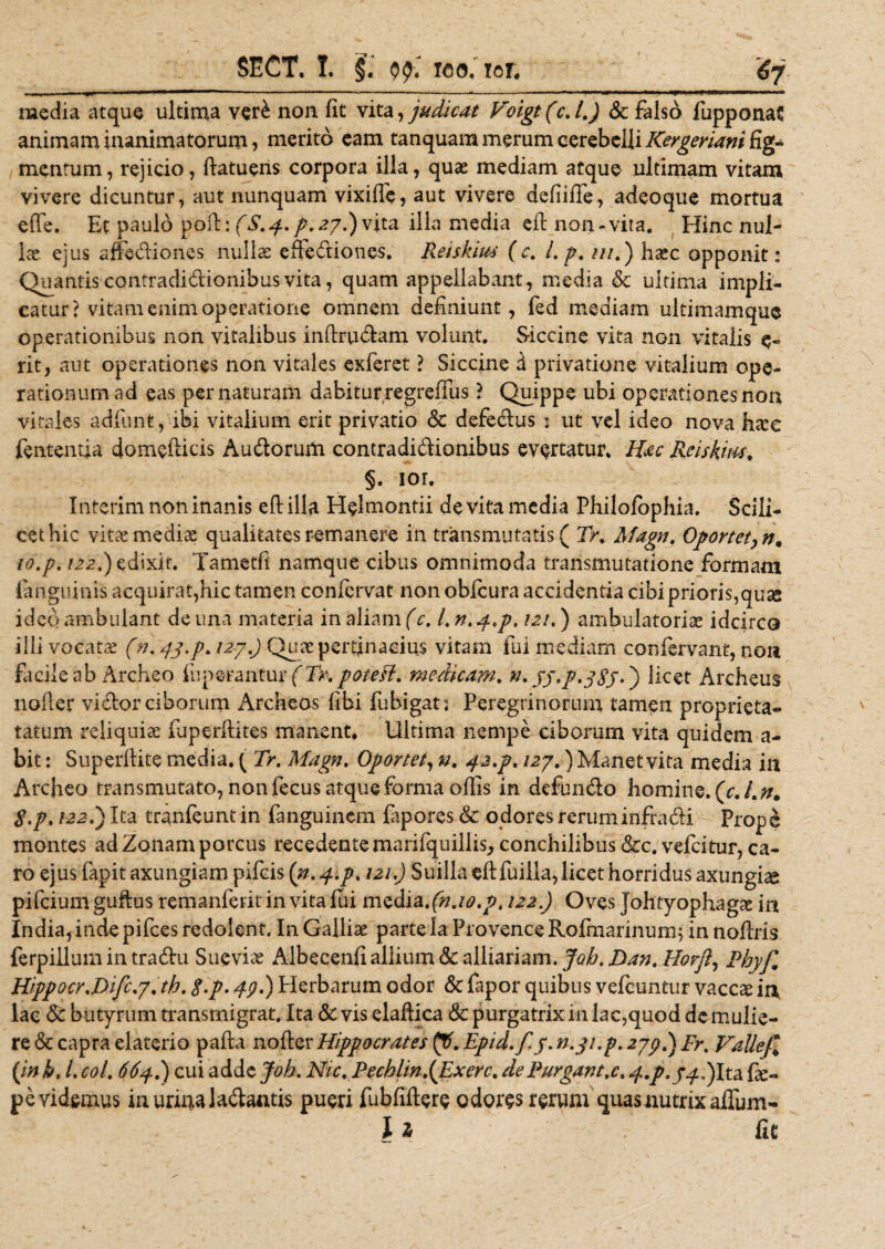 media atque ultima ver£ non fit vita, judicat Voigt (c. l.J Sc falso fupponat animam inanimatorum, merito eam tanquam merum cerebelli Kergeriani fig¬ mentum, rejicio, ftatuens corpora illa, quae mediam atque ultimam vitam vivere dicuntur, aut nunquam vixiffe, aut vivere defiifTe, adeoque mortua efle. Et paulo poft: (,S. 4. p. 27.) vita illa media eft non-vita. Hinc nui- Ice ejus affectiones nullae effediones. Reiskius (c, l.p. ///.) haec opponit: Quantis contraclidionibus vita, quam appellabant, media &amp; ultima impli¬ catur? vitam enim operatione omnem definiunt, fed mediam ultimamque operationibus non vitalibus inftrudam volunt. Siccine vita non vitalis e- rit, aut operationes non vitales exferet ? Siccine d privatione vitalium ope¬ rationum ad eas per naturam dabitur regreffiis ? Quippe ubi operationesnon vitales adfunt, ibi vitalium erit privatio Sc defedus j ut vel ideo nova ha:c fententja domefticis Audorum contradidionibus evertatur. Hac Rciskim, §. ior. Interim non inanis eft illa Helmontii de vita media Philofophia. Scili¬ cet hic vitae mediae qualitates remanere in transmutatis ( Tr, Afagn. Oportet, n, lo.p. 122.) edixit. Tametft namque cibus omnimoda transmutatione formam ianguinis acquirat,hic tamen confcrvat non obfcura accidentia cibi prioris,qu^ ideo ambulant de una materia in aliam (c. I. n. 4.p. 121.) ambulatoriae idcirco illi vocatae (n. 43.p. 1297.) Quae pertinacius vitam fui mediam confervant, non facile ab Archeo fuperantur (Tr.poteff. medicam. n. jf.p.jtff. j licet Archeus nofter vidor ciborum Archeos (ibi fubigat: Peregrinorum tamen proprieta- tatum reliquiae iuperftites manent. Ultima nempe ciborum vita quidem a- bit: Superftite media. ( Tr. Maga. Oportet, n. 42.p. 123.) Manet vita media in Archeo transmutato, non fecus atque forma oftis in defundo homine. {c.Ln, S.p, t22i) Ita tranfeunt in fanguinem fapores &amp; odores reruminfradi Prope montes ad Zonam porcus recedente marifquillis, conchilibus &amp;c. vefeitur, ca¬ ro ejus fapit axungiam pifeis (n.^.p. 121.) Suilla eftfuilla, licet horridus axungiae pifeium guftus remanferit invita fui media, (n.io.p. 122.) Oves JohtyophagcX in India, inde pifces redolent. In Galliae parte Ia Provence Rofmarinum; in noftris ferpillum in tradu Sue viae Albecenfi allium Sc alliariam. Joh. Dan. Horfl, Phyf, Hippocr.Difc.y.th. $.p. 49.) Plerbarum odor Sc fapor quibus vefcuntur vaccae in lac Sc butyrum transmigrat. Ita Sc vis elaftica Sc purgatrix in lac,quod dc mulie¬ re &amp; capra elaterio pafta nofter Hippocrates pf. Epid.fy. n.3i.p. 239.) Fr. Valle}* {in k. I coi. 664.) cui adde Joh. Nic. Pechhn.{Exerc. de Purgant.c. 4.P.J4.) Ita Ce¬ pe videmus in urina ladantis pueri fubfiftere odores rerum quas nutrix affum- l z fit