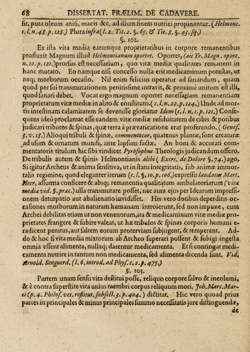 fit, puta oleum anili, macis &amp;ct adiilumfinem nutrici propinantur. {Helmont. t. L n. 4$-p. i2$.) Plurainfra{L 2, Tit. 2. §. 65. &amp; Tit. 8. §. 4-y.fqO §. 102. Ex ifta vita media earum que proprietatibus in corpore remanentibus profluxit Magnum illud Helmontianum oportet. Oportet,, (ait Tr. Magn. oport. n.io.p.i2i.)prorius eft neceflarium , quo vitas mediae qualitates remanent in hanc mutato. Eo namque nifl conceffo nulia erit medicaminum poteftas, ut neq; morborum ©ccafio. Nil enim felicius operatur ad fanandum , quam quod per fui transmutationem penitisflme intravit, &amp; proxime unitum eft illi, quod lanari debet. Vocat ergo magnum oportet neceffapam remanendam proprietatum vitae mediae in alito Sc conftituto.( c&gt; /. n. 22.p. 124.) Unde ad mor¬ tis inteftinafn calamitatem fe devenilfe gloriatur Idem (c. L n. /./. 121.) Conle- quens ideo proclamat elfe eandem vitae mediae reliduitatem de cibis &amp; potibus judicari tributos&amp;fp inas, quae terra a praevaricatione erat proferendo. ( Genef. S.v.ip.) Alio qui tribuli &amp;fpinas, commentatur^ quatenus plantae, funt creaturae ad ufum &amp; ornatum mundi, ante lapfum fadae. An boni &amp; accurati com¬ mentatoris titulum hic flbi vindicet Pyrofophm Theologis judicandum offero. De tribulis autem St Ipinis Helmontianis alibi ( Exerc. de Dolore §.7^.) ago. Si igitur Archeus St anima fenfitiva, ut in flatu integritatis, fub animae immor¬ talis regimine, quod eleganter iterum (c. /. §. 10.p. 106laudata Mart. Meer, alfumta conflcere Sc absq; remanentia qualitatum ambulatoriarum (vita media vid. §,prae.) ulla transmutare polfet, nec aura ejus per Idearum imprefli* ©nem deturpatio aut abalienatio invidilfet. His vero dotibus deperditis oc- caflones morborum in naturam humanam introierunt, fed non impune, cum Archei debilitas etiam ut non venenorum,ita &amp; medicaminum vitae mediae pro¬ prietates frangere dtfiibire valeat, ut hae tribulos Sc Ipinas corporis humani e- radicent penitus,autfaltem eorum proterviam fubjugent, &amp; temperent. Ad¬ do &amp; hoc fi vita media mixtorum abArcheo fuperari polfent &amp; fiibigi ingefta omnia elfcnt alimenta, nullaq*, darentur medicamenta. Et fi contingat medi¬ camenta nutrire in tantum non medicamenta, fed alimenta dicenda funt. Vid* Mrnoid. Senguerd. (1.6. intro d. ad Phyf. c, 2,p. 47J.) §. 103. Partem unam fenfii vita deftituipojffe, reliquo corpore falvo &amp; incolumi, &amp; e contra fuperftite vita unius membri corpus reliquum mori. Joh.Marc.Mar~ fi(p. 4. Philof. vet. reflitut.fubfett.y.p. 404.) di&amp;itat. Hic vero quoad prius panes in principales Sc minus principales fummo neceffitatis jure diftinguendat, / - , de