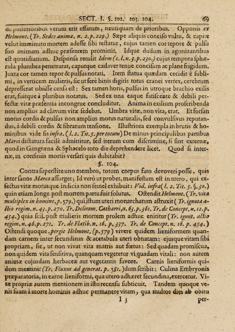 ac poiterioribus veram erit effatum, neutiquam de prioribus. Opponis ex Helmont.iTr. Sedes anima, n. 2.p.22p.) Saepe aliquis concifo vultu, &amp; capite velut imminuto mortem adeffe fibi teftatur, cujus tamen cor tepore &amp; pulfu fuo animam adhuc praffentcm promittit. Idque dudum in agonizantibus eft quotidianum. Defponfa retulit Idem (c. 230.) cujus tempora fphae- rula plumbea penetrarat, caputque cadaver tenue concifum ac plane frigidum. Juxta cor tamen tepor&amp;pulfusnotati. Item ftatua quaedam cecidit e fubli- mi, in verticem mulieris, fic ut fere binis digitis totus cranei vertex, cerebrum deprefferat obiiffe cenfa eft: Sex tamen horis, pulfus in utroque brachio exilis erat, fuitque a pluribus notatus. Sed ex una eaque fatilcente ck debili per- feffae vitae praefenda incongrue concluditur. Anima in exilium profcribenda non amplius ad clavum vitae iedebat* Umbra vitae, non vita, erat. Etforfan motus cordis &amp; pulfus non amplius motus naturalis, fed convulfivus reputan¬ dus, a debili cordis &amp; fibrarum tenfione.. Illuftriora exempla in brutis &amp; ho¬ minibus vide fis infra. (1,2. Tit.3.per totum) De minus principalibus partibus Marci dicftatura facile admittitur, led iterum cum difcrimine, ii fint externae, quod in Gangraena &amp;Sphacelo toto die deprehendere licet, Quod fi inter¬ nae, in confiniis mortis verfari quis dubitabit} $. 104. Contra fuperfiiteuno membro, totum corpus fato devoveri poffe, quis interfanOs Aforaaffurget; Id vero ut probet, manifeftum eft in utero, qui ex- feffus vitae motusque indicia nonfemelexhibuit: Fid. infra^l. 2. Tit. 3. §.30.) quin etiam longe poft mortem p artu fuit folutus. Oilzn&amp;itHelmont. ('Tr. vita, multiplex in homine,p. 533.) quiiftum uteri monarchatum aftruxit ( Tr. ignota a- Hio regim. n. 43.p. 230. Tr. Deliram. Catharri,n. 63.p. 361. Tr. de Concept. n. i2.p, 434.*) quia fcii. poft mulieris mortem prolem adhuc enititur {Tr. ignot. aBio regim. n. 46.p. 231. Tr. de Flatib. n. 16. p, 333. Tr. de Concept. n. 16. p. 434.) Oftendi quoque spergit Helmont.(p.339) vivere quidem lieniformem quan- dam carnem inter fecundinas &amp; acetabula ut-eri obnatam: ej usque vitam fibi propriam, fic, ut non vivat vita matris aut foetus: Sed quadam promifcua, non quidem vita fenfitiva, quanquam vegetetur vi quadam vitali: non autem animae cujusdam herbaceae aut vegetantis favore. Carnis lieniformis qui¬ dem meminit f7&gt;. Fluxus ad generat, p. 5 &lt;?/. )dum fcribit: Culina Embryonis praeparatoria, in carne lieniformi, qua utero adhaeret fecundina,exercetur. Vi¬ tae propriae autem mentionem in ifto recenfu fubticuit. Tandem quoque ve¬ nis fuam a morte hominis adhuc permanere vitam, qua multos dies afr obitu - . I 3 p«-