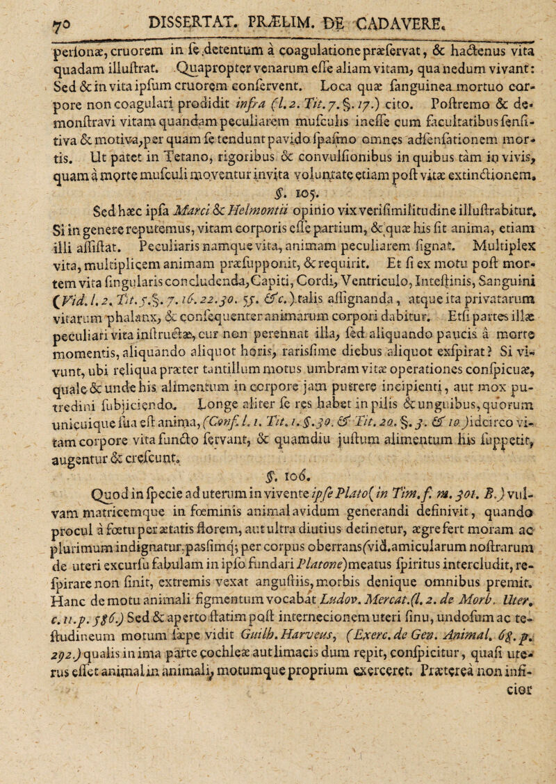 pedonae, cruorem in fe.detentum a coagulatione praefervat, &amp; hadenus vita quadam illuftrat. Quapropter venarum efte aliam vitam, qua nedum vivant: Sed dc in vita ipfiam cruorem confervent. Loca quae fanguinea mortuo cor¬ pore non coagulari prodidit infra (1.2. Tit./.§. /7.) cito. Poftremo &amp; de* monftravi vitam quandam peculiarem mufculis inefie cum facultatibus fenfi- tiva de motiva,per quam fe tendunt pavido (palmo omnes adfenfationem mor¬ tis. Ut patet in Tetano, rigoribus dc convulfionibus in quibus tam io vivis, quam a morte mufculi moventur invita voluntate etiam poft vita: extindionem» §. 105. Sed haec ipla Marci &amp; Melmontii opinio vix verifimilitudine illuRrabituf. Si in genere reputemus, vitam corporis efle partium, ddquae his iit anima, etiam illi afliflat. Peculiaris namque vim, animam peculiarem fignat. Multiplex vita, multiplicem animam praTupponit, dc requirit. Et fi ex motu poft mor¬ tem vita fui gularis concludenda,Capiti, Cordi, Ventriculo, Inteftinis, Sanguini £Fid. /. a, Tu.j.%. 7. 16. 22.30. 57. &amp;c. ). talis sftignanda, atque ita privatarum vitarum phalanx, do qonfe.quent.er animarum corpori dabitur. Etfi partes illae peculiari vita initrudae, cur non perennat illa, fed aliquando paucis a morte momentis, aliquando aliquot horis, rarisflme diebus aliquot exfpirat? Si vi¬ vunt, ubi reliqua praeter tantillum motus umbram vitae operationes conipicua*, quale &amp; unde his. alimentum in corpore jam putrere incipienti, aut mox pu¬ tredini fu bji ciendo* Longe aliter fe res. habet in pilis &amp; unguibus, quorum unicuique fua eft anima, (Confi. i. 1. Tu. &amp; Tu. 20. §. 3. &amp; 19. Jidcirco vi¬ tam corpore vita fundo fervant, dc quamdiu juftum alimentum his fuppetit, augentur dc crefcunt. §. 10 6. Quod in fpecie ad uterum in vivente ipfePUto(in Tm.fi m. 301. E.) vul¬ vam matricemque in foeminis animal avidum generandi definivit, quando procul a foetu per aetatis fio rem, aut ultra diutius detinetur, aegre fert moram ac plurimum indignatunpasfimq; per corpus oberransfvid.amicularum noftrarum de uteri excurfu fibulam in ipfo fundari Platone)mza\XLS (piritus intercludit, re- fpirare non finit, extremis vexat anguftiis, morbis denique omnibus premit. Hanc de motu animali figmentum vocabat Ludow Mereat.(1.2. de Morb. Uter. c. u.p. 3$6.) Sed dc aperto ftatim poft internecionem uteri finu, undo fu m ac te- ftudineum motum fiepe vidit Guilh.Harveus, (Exerc.de Gen. Animal. 6$. p. 2t}2.) qualis in ima parte cochleae aut limacis dum repit, conlpicitur , quafi ute¬ rus effet animalin animali, motumque proprium exerceret. Praeterea non infi¬ cior