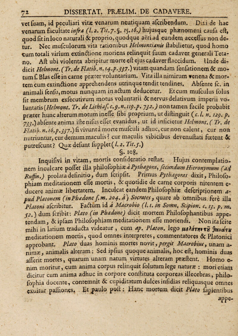 vetfuam, id peculiari vitae venarum neutiquam afcribendum. Diti de hac venarum facultate infra (Lz* Tit.j.%* 1^16.) hujusque phaenomeni caufa eft, quod fit in loco naturali &amp; proprio, quodque aeriad eundem acceffus non de¬ tur. Nec mufculorum vita rationibus Helmontiank flabilietur, quod homo tum totali virium extin&amp;ione moriens relinquit fuum cadaver generali Teta¬ no. Aft ubi violenta abripitur morte eft ejus cadaver flaccidum. Unde di¬ dicit Helmont. (Tr.de Flatib.n, 14.p. 337.) vitam quandam fenfationem &amp;: mo¬ tum f. Bias effe in carne praeter voluntarium. Vita illa nimirum venena &amp; mor¬ tem cum extin&amp;ione apprehendens utrinque tendit tendines. Abfente fc, in animali fenfu, motus nunquam inadtum deducetur. Et cum mufculus folus Iit membrum exfecutivum motus voluntarii &lt;$c nervus delativum imperii vo¬ luntatis {Helmont, Tr. de Lithiaf.c.y.n.up.p. 732.) nontamen facile probabit praeter hunc alterum motum incile (ibi proprium, ut diftinguit ( c. L n. 129. p9 733.) abfente anima ifte nifiis effet evanidus, ut id inficietur Helmont. ( Tr, dt Tlatib. n. 16.p.337*) fi vivunt a morte mufculi adhuc, cur non calent, cur non nutriuntur, cur demum maculis? cur maculis vibicibus devenuftati foetent &lt;Jc putrefeunt ? Quae defunt fupplet (/. 2. Tit.j.) §. iog, Inquifivi in vitam, mortis ccnfideratio reflat. Hujus contemplatio¬ nem inculcare pofiet ilia philofbphi2^ a Pythagora^ fecundum Hieronymum (ad Ruffin.) prolata definitio, dum fcripfit, Primus Pythagoras dixit, Philofo- phiam meditationem effe mortis, &amp; quotidie de carne corporis nitentem e- ducere animae libertatem. Inculcat eandem Philofophia? defbriptjQnern pudPlatonem (inPhadone fim, 204*4) Socrates, quare ab omnibus fere illa Platoni aferibitur. Fa&amp;urn id a Macrobio (L 1. in Somn, Scipion. c. 13. p. j2.) dum feribit: Plato (in Phadone) dicit mortem Philofophantibus appe¬ tendam , &amp; ipfam Philofophiam meditationem effe moriendi. Non ita fcite mihi in latium tradu&amp;a videatur , cum ap. Platon. lego whernv rS favccTX meditationem mortis, quod omnes interpretes, commentatores &amp; Platonici approbant. Plato duas hominis mortes novit, pergit Macrobius, unam a- nimee, animalis alteram: Sed ipfius quoque animalis, hoc efl, hominis duas afferit mortes, quarum unam natum virtutes alteram prseflent. Homo e- nim moritur, cum anima corpus relinquit folutumlege naturae : mori etiam dicitur cum anima adhuc in corpore conflituta corporeas illecebras, philo- fophia docente, contemnit &amp; cupiditatum dulcesinfidias reliquasque omnes exuitur paffiones. Et paulo poli: Hanc mortem dicit Plato finientibus appe-