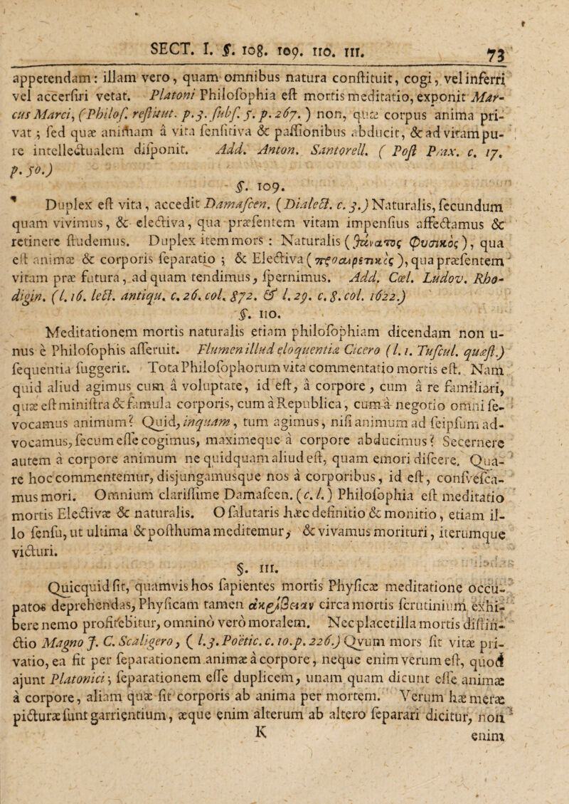 SECT. I.f. iog. 109. no. iit. appetendam: illam vero, quam omnibus natura conftituit, cogi, vel inferri vel accerfiri vetat. Platoni Philofbphia eft mortis meditatio, exponit cus Marci, (Philof. reftitut. p.3. fubf fip. 267.) non, qn&amp; corpus anima pri¬ vat ; fed quae aniiliam a vita fenlitiva &amp; pailionibtis abducit,'&amp; ad vitam pu¬ re intellectualem diiponit. Add. Anton. SantorelL ( Poft P/ax. c, 17, p.jo.) ' - $. 109. Duplex eft vita, accedit Damafcen, ( Diale EI. c, 3.) Naturalis, fecundum quam vivimus, &amp;■ eleCtiva, qua-pradentem vitam impenfius afferamus &amp; retinere ftudemus. Duplex item mors : Naturalis ( $dva*rvs Qua2x05), qua e i animae &amp; corporis feparatio \ &lt;5c Eleftiva{7rftfet*ps7jtfds;),qi]apra:fenteiii vitam prae fatura, ad quam tendimus, fpernimus. Add. CgcL Ludov. Rho- digin. (1.16. leA. antiqu. c. 26. col% $72, &amp; l. 27. c. $. coi. 1622.) 110. Meditationem mortis naturalis etiam philofophiam dicendam non u- nus e Philofophis afleruit. Flumen illud eloquentia Cicero (L /. TufcuL quaft.) fequentia fuggerit. TotaPhilofophorum vita conuuentatio mortis eft, Nam quid aliud agimus cum a voluptate, id eft, a corpore, cum a re familiari, quaeeffminiftra&amp;famula corporis,cumaRepublica, cum-inegotio omnife- vocamus animum? Quid, inquam, tum agimus, nifi animum ad feipfum ad¬ vocamus, fecum e fle cogimus, maximeque a corpore abducimus? Secernere autem a corpore animum ne quidquam aliud eft, quam emori difeere, Qua¬ re hoccommentemur, disjungamusque nos a corporibus, id eft, conf/efca- mus mori. Omnium clariftime Damafcen. (c. L) Philofophia eft meditatio mortis Eie&amp;ivac Sc naturalis. O falu taris haec definitio .&amp; monitio, etiam il¬ lo fenfu, ut ultima &amp;pofthumameditemur&gt; Sc vivamus morituri, iterumque viduri. §. m. Quicquid fit, quamvis hos lapientes mortis Phyficae meditatione occu¬ pator deprehendas, Phy (icam tamen ctK^JQnav circa mortis ferutinium exhi¬ bere nemo profitebitur, omnino vero moralem. Nec pkcetilla mortis 'diffini' (ftio Magno J. C. Sc aligero, ( l.fiPoetic. c. 10.p. 226.) Qyum mors fit vitae pri¬ vatiora fit per feparationem animae a corpore, neque enim verum eft, quod ajunt Platonici \ feparationem efte duplicem, unam quam dicunt efte anima: a corpore, aliam quae fit corporis ab anima per mortem. Verum hae merae pi&amp;uraefuntgarrientium, aeque enim alterum ab altero feparari dicitur, non fi v enim