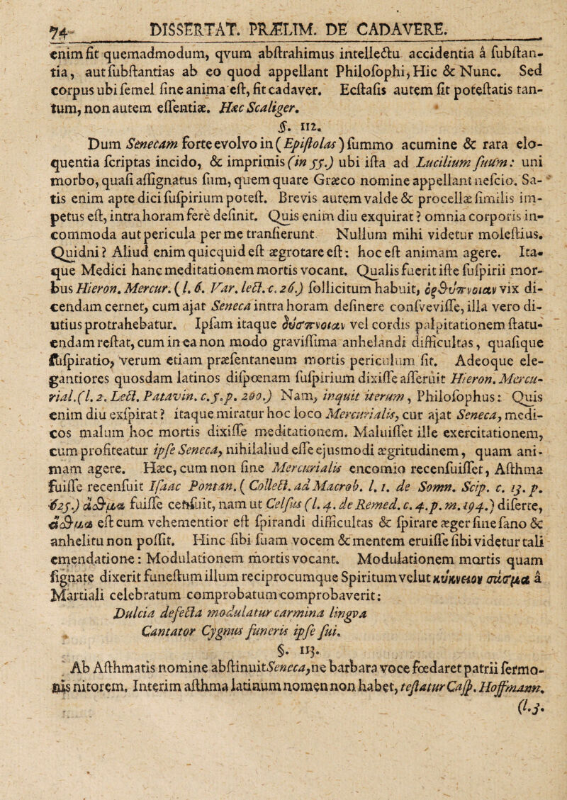 enim fit quemadmodum, qvum abftrahimus intelledlu accidentia a fubftan- tia, autfubftantias ab eo quod appellant Philofophi,Hic &amp; Nunc. Sed corpus ubi femel fine anima eft, fit cadaver. Ecftafis autem fit poteftatis tan¬ tum, non autem edendae. Hac Scaliger. 112. Dum Senecam forte evolvo in (Epifiolas )(nmmo acumine Sc rara elo¬ quentia fcriptas incido, &amp; imprimis (in 55.) ubi i fla ad Lucilium futim: uni morbo, quafi affignatus fum, quem quare Graeco nomine appellant nefcio. Sa¬ tis enim apte dici fufpiriumpoteft. Brevis autem valde &amp; procella fimilis im¬ petus eft, intra horam fere definit. Quis enim diu exquirat ? omnia corporis in¬ commoda autpericula per me tranfierunt. Nullum mihi videtur moleftius. Quidni? Aliud enim quicquid eft aegrotare eft: hoc eft animam agere. Ita- que Medici hanc meditationem mortis vocant. Qualis fuerit ifte fufpirii mor¬ bus Hieron. Mer cur. ( /. 6. Vdrje8.-c,2.4,) follicitum habuit, op&amp;vTrvoietv vix di¬ cendam cernet, cum ajat Seneca intra horam delinere confvevilTe, illa vero di¬ utius protrahebatur. Ipfam itaque itfajrvotav vel cordis palpitationem ftatu- cndamreftat, cumineanon modo graviffima anhelandi difficultas , quafique ftilpiratio, verum etiam praefentaneum mortis periculum fit. Adeoque ele- gantiores quosdam latinos dilpoenam fulpirium dixifle afleruit Hieron. Mercu- rial.(l. 2. Le£l, Patavin. c.j.p, 290,) Nam, inquit iterum, Philofophus: Quis enim diu esfpirat ? itaque miratur hoc loco Mercurialis, cur ajat Seneca, medi¬ cos malum hoc mortis dixifie meditationem. Maluiftet ille exercitationem, cum profiteatur ipfe Senecay nihilaliud efie ejusmodi aegritudinem, quam ani¬ mam agere. Hxc, cum non fine Mercurialis encomio recenfuilTet, Afthma fu i fi e recenfuit Ifaac Pontan. ( Colletl.ad Macrob. l,i. de Somn. Scip. c. ij.p. tizf.) 'a&amp;fi* ftiiffe ceftfuit, nam ut Cei fu (Lp. deRemed. c. q.p. m. 194.) diferte, eft cum vehementior eft fpirandi difficultas 6c fpirare £ger fine fano &lt;3e anhelitu non polfit. Hinc fibi fuam vocem &amp; mentem eruifte fibi videtur tali emendatione : Modulationem mortis vocant. Modulationem mortis quam fignate dixerit funeftumillum reciprocumque Spiritum'volutxt/jcveiw mepa a Martiali celebratum comprobatumcomprobaverit: Dulcia defePta modulatur carmina lingva Cantator Cygnm funeris ipfe fui. §. 113. Ab Afthmatis nomine abftimxxtSenecayne barbara voce foedaret patrii fermo- &amp;I$ nitorem, Interim afthma latiaum nomen non habet, teftaturCafy. Hojfmarm, Q-3'