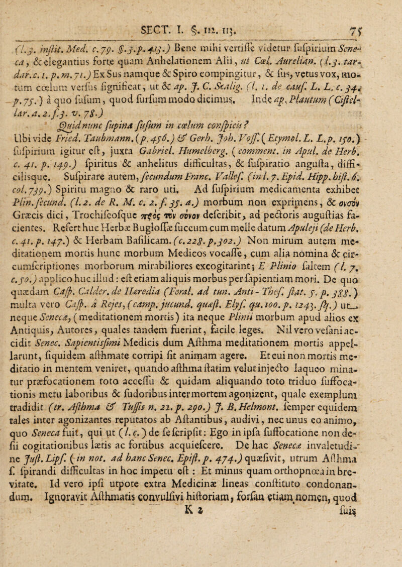 (Ly, inflit. Med. c. yp. §-3*p.4G-) Bene raihi verdiTc videtur fufpirium Sene» ca, &amp;elegantius forte quam Anhelationem Alii, ut Coti Aurehan. ( /.3, tar¬ dat, c. 1. p. m. yi.) Ex Sus namque &amp; Spiro eompingitur, &lt;$e fus, vetus vox, mo¬ tum ccelum verius (ignihcat, ut &amp;c ap. J. C.Scalig. (i 1. de cauf L. L. c. 34* р. 7j .) a quo fufum, quod furfum modo dicimus, Inde ap, Plautum (Qfiel- Ur.a,2.3.3. v- 7$‘) (3)uidnunc fupina fufum in coelum conjpids ? Ubi vide Fried. Taubmann .(p, 456.) (A Gerb. Joh. Vojf. ( Etyma l. L. L.p. 130.) fufpirium igitur eft&gt; juxta Gabriel. Humclbcrg. ( comment. in Apul. de Herb, с. 41. p. 143.) fpiritus &amp; anhelitus difficultas, tk fufpiratio angufta, diffi- ciiisque. Sufpirare autem, fecundum Franc. Vallef (ini 7. Epid. Hipp.hift. 6m c°l&gt;739• ) Spiritu magno &amp; raro uti. Ad fufpirium medicamenta exhibet Piin.fecund. (1.2. de R. M. c. 2. f. 33. a.) morbum non exprimens , &amp; ovcvv Graecis dici, Trochifcofquc 7rfcq Wv ebvov defcribit &gt; ad pedoris auguftias fa¬ cientes. Refert huc Herbae Bugloffiefuccum cum meile datum Apuleji (de Herb, c.yi.p. iqyl) &amp; Herbam Bafilicam.(c,223.p,302.) Non mirum autem me¬ ditationem mortis hunc morbum Medicos vocaffe, cum alia nomina &lt;Se cir¬ cumfer iptiones morborum mirabiliores excogitarim* E Plinia faitem (l. 7, c.jo.) applico huc illud: eR etiam aliquis morbus per fapientiam mori. De quo quaedam Cajb, Calder, de Haredia (Fernl, ad tun, Anti - Thcf flat. 3. p. 333.) multa vero Cajb. a Rejes, (camp.jucund. quaft. Elyfl. qu. 100. p. 124]. flj.) ut_, neque Seneca, (meditationem mortis) ita neque Plinii morbum apud alios ex Antiquis, Autores, quales tandem fuerint, facile leges, Nilveroveianiac¬ cidit Senec. Sapientisfimi Medicis dum Afthma meditationem mortis appel¬ larunt, fiquidem affhmate corripi fit animam agere. Et cui non mortis me¬ ditatio in mentem veniret, quando afthma ilatim velutinjedo laqueo mina¬ tur praefocationem toto acceffu Sc quidam aliquando toto triduo fuffoca- tionis metu laboribus 5c fudoribus inter mortem agonizent, quale exemplum tradidit (tr, Aftbma (A Tufis n. 21, p, 230,) J. R.Helmont. femper equidem tales inter agonizantes reputatos ab Afbntibus, audivi, nec unus eo animo, quo Seneca fuit, qui ut (/. c.)de fefcripfit: Ego inipfa fuffocatione nonde- fii cogitationibus laetis ac fortibus acquiefcere. De hac Seneca invaletudb' ne Jufl.Lipf. ( in not, ad hanc Senec, Epift.p, 474,) quaefivit, utrum A f! lima f. fpirandi difficultas in hoc impetu eft : Et minus quam orthopnoea in bre¬ vitate. Id vero ipfi utpote extra Medicinae lineas conftituto condonan¬ dum. Ignoravit Afthmatis convulflvi hiftoriam , forfan etiaauiomen, quod K 2 ~ fui§