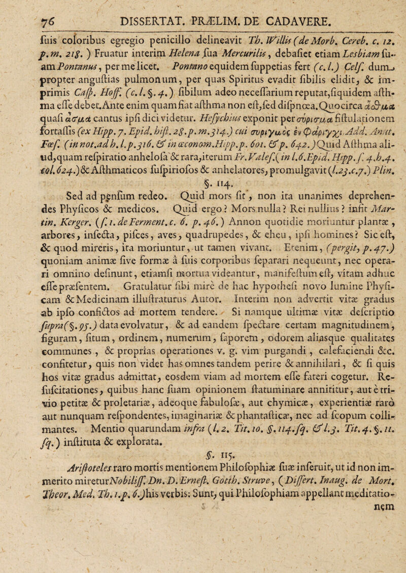 luis coloribus egregio penicillo delineavit Tb. ItFUUs (de Morb. Cereb. c. 12. jp.m. 2i$. ) Fruatur interim Helena {\ua Mercurilis, debaliet etiam Lesbiam fu-« am Ponmnus, per me licet. Fontano equidem fuppetias fert (c. L) Celf dum_&gt; propter anguflias pulmonum, per quas Spiritus evadit Ubilis elidit* &amp; im¬ primis Cajp. Hojf. (c.l.§*4' ) fibilum adeo neceffarium reputat,(iquidem aflh* ma efle debet. Ante enim quam fiat aflhma non eft*fed difpnoea. Quo circa dc&amp;ux quali a&amp;pLot cantus ipfi dici videtur. Hefycbius exponit psrovpur&amp;a fibulationem fortadis (ex Hipp. 7. Epid. bift. 2$.p. m.314.) cui avpfyuk sv (pdpryyjHdd. AIn ut. Foef (innot.adb. Lp.316. &amp;m ceconamMipp,p. 601. &amp;p. 642.)Quid Alihma ali¬ ud* quam refpiratio anhelo fa&amp; rara*iterum Fr. Valefp in L6,Epid. Hipp. f 4F.4. $olj24.)&lt;k Afthmaticos fulpiriofos &amp; anhelatores* promulgavit (1.2$.c//.) Plin. §. 114, Sed ad panium redeo. Quid mors fit * non ita unanimes deprehen¬ des Phyficos &amp; medicos. Quid ergo? Mors nulla? Rei nullius? iniit Mar¬ tin. Kerger. ( f.i.deFerment.c. 6. p. 46,) Annon quotidie moriuntur plantae * arbores* infedla* pifces, aves* quadrupedes, &amp; eheu, ipfi homines? Siced, &amp; quod mireris, ita moriuntur, ut tamen vivant. Etenim, (pergit* p. 47.) quoniam animae five formae a Iliis corporibus feparari nequeunt, nec opera¬ ri omnino delinunt, etiamfi mortua videantur, nianifeftum elf* vitam adhuc effeprsefentem. Gratulatur flbi mire de hac hypothefi novo lumine Phyfi- cam &amp; Medicinam iliuftraturus Autor. Interim non advertit vitae gradus ab ipfo confi&amp;os ad mortem tendere. Si namque ultimae vitae defcriptio fipra(§.pj.) data evolvatur, &amp; ad eandem Ipeclare certam magnitudinem, figuram, litum, ordinem, numerum* faporem* odorem aliasque qualitates communes, &amp; proprias operationes v. g. vim purgandi, calefaciendi ckc. confitetur* quis non videt has omnes tandem perire &amp; annihilari, &amp; fi quis hos vitae gradus admittat* eosdem viam ad mortem efle fateri cogetur. Re- fufcitationes * quibus hanc fiiam opinionem flatuminare annititur, aut e tri¬ vio petitae &amp; proletariae, adeoque fabulofae, aut chymicae, experientiae raro aut nunquam refponderites, imaginariae &amp; phantafticae, nec ad fcopum colli¬ niantes. Mentio quarundam infra (/. 2. Tit. 10. §. uq..fq. &amp;l.j. Fit. 4. §. //. fq.) inflituta &amp; explorata. ‘ ' -,s_ §• 115. Ariftoteles raro mortis mentionem Philofophiae fuae inferuit, ut id non im¬ merito m i r e tu xNo bilijf, Dn. D. Ernefl. Gottb. Struve, (Differt. Inaug. de Mort. Fbcor* Med. Tb. up. ^Jhis verbis; Sunt* qui Philofophiam appellantmeditatio- t nem
