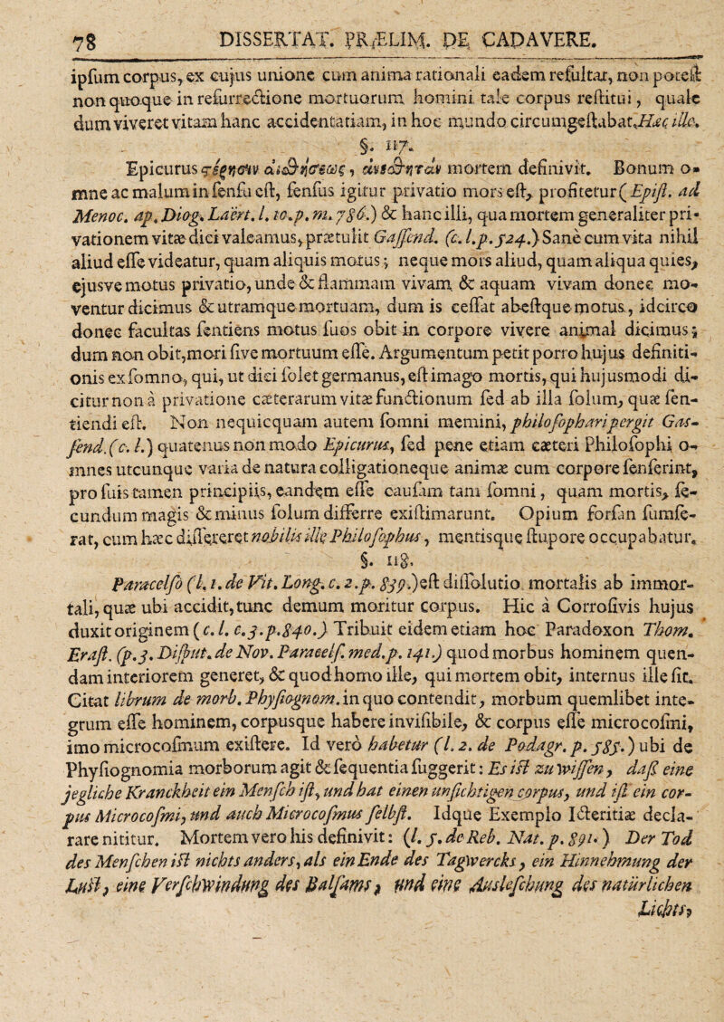 r- - - - - t . - - i--------- ----w—.&gt; ■, . ■ iurcnw ipfum corpus, ex cujus unione cum amnia rationali eadem refultar, non poreit non quoque in refurreclione mortuorum k omini tale corpus reditui, quale dum viveret vitam hanc accidentatiam, inhoe mundo circ iunge ffibamAar ille. Epicurus g-egneHv dsJbztfms, dvsSnrdv mortem definivit. Bonum o» mne ac malum in fenfu cft, fenlus igitur privatio mors ed&gt; profitetavQEpifl.. ad Menoc. apt Diog. Laert. L w.p. m, jSb.) &amp; hanc illi, qua mortem generaliter pri¬ vationem vitae dici valeamus, praetulit GaJJkmL (c. l.p. J24.) Sane cum vita nihil aliud effe videatur, quam aliquis motus ^ neque mors aliud, quam aliqua quies* ejusve motus privatio, unde &amp; flammam vivam &lt;Sc aquam vivam donee mo¬ ventur dicimus &amp; utramque mortuam, dum is eeffat aheftque motus, idcirco donec facultas fentiens motus luos obit in corpore vivere animal dicimus j dum non obit,mori dve mortuum effe. Argumentum petit porro hujus definiti¬ onis exfomno, qui, ut dici folet germanus, eft imago mortis, qui hujusmodi di¬ citur non a privatione ceterarum vitae fun&amp;ionum fed ab illa folum, quae fien- tiendi eff. Non nequicquam autem fomni memini, philofopharipergit Gas» fmd, (c. L) quatenus non modo Egi cuna, fed pene etiam caeteri Philofophi o- innes utcunque varia de natura colligationeque animae cum corpore fenferint, profuistamen principiis,eandem effe caufam tam fomni, quam mortis* fe¬ cundum magis &amp; minus folum differre exiflimarunt. Opium forfan fumfe- rat, cum haec duieteret nobilis ille PUlofophus, mentis que ftupore occupabatur. §. n§. Paracelfo (L #. de Fit. Long, c. 2.p. ^.)eft diffolutio mortalis ab immor¬ tali, quae ubi accidit,tunc demum moritur corpus. Hic a Corrofivis hujus duxit originem {cJ, 0.3.^840.) Tribuit eidem etiam hoc Paradoxon Tkom. Eraft. (p.j. Dijlut* de Nov. Para ce If, med.p. 141,) quod morbus hominem quen- dam interiorem generet, &amp; quod homo ille* qui mortem obit* internus ille fic. Citat librum de morb, Phyfiognom. in quo contendit, morbum quemlibet inte¬ grum effe hominem, corpusquc habere invifibile, &amp; corpus effe microcofini, imo microcofmum exiftere. Id vero habetur (L 2, de Padagr. p. jSS*) obi de Phyfiognomia morborum agit &amp; fequentia fuggerit: Es ifl zu yvijjen y dafl eme jegliche Kranckheit e in Menfch ifl, und hat einen unfichtigencjtrpus, und ijl e in cor¬ pus Microcofmiy und aiich Microcofmus felbfl. Idque Exemplo I&amp;eritia: decla¬ rare nititur. Mortem vero his definivit: (/. j. dc Reb. Nat. p, ) Der Tod des Menfch en ifl nichts unders, ais einEnde des TagWercks y em Hinnebmung der JUuft) eine Verfchyvindung des Baljamf} twd eme &amp;uslefchung des natur lichen liefrtfp