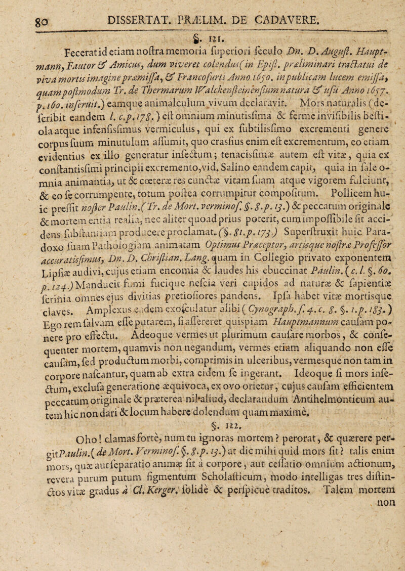 §. 121. Feceratid etiam noftra memoria fuperiori lectilo Dn. D.Augnft. Hauptr mann, Fautor &amp; Amicus, dum viveret colendus (in Epift. praliminari traflatm de viva mortis imagine pramijfia, (A Fr ancofurti Anno 1630. in publicam lucem emijfia&gt; quampoftmodum Tr. de Thermarum IfAalckenfteir/enfium natura &amp;Hfiu Anno 1637* p. 160. inferuit.) eamque animalculurn vivum declaravit. Mors naturalis (de- fcribit eandem L cp, 178*) eit omnium minutisfima &amp; fermeinvifibilis befii* ola atque infenfisfimus verffiiculus, qui ex fubtilisfimo excrementi genere corpus Tuum minutulum affumit, quo crasfius enim eft excrementum, eo etiam evidentius ex ilio generatur infedum; tenacisfimae autem efr vitae, quia ex conftantisfimi principii excremento,vid. Salino eandem capit, quia in fale o- mnia animantia, ut Scxceterae res eundae vitam fuam atque vigorem fulciunt, &amp; eo fe corrumpente, totum polle a corrumpitur compotitum. Poliicem hu¬ ic preffit nofler Paulin.(Tr. de Mort. verminof. §, $.p. 13.) &amp; peccatum originale &amp; mortem entiq re ali a, nec aliter quoad prius poterit, cumiropoffibile fit acci¬ dens fubfiandam producere proclamat*. f§. Shp* 173) Superftruxit huic Para¬ dox fuam Pathoiogiam animatam Optimus Praceptor, artit que noftra Profiejfior accuratis fimus} DnED. Chriftian, Lang. quam in Collegio privato exponentem Lipfi3£ audivi, cujus etiam encomia &amp; laudes his ebuccinat Paulin. ( c. L §. 60. p. 124.) Manducit fumi fucique nefeia veri cupidos ad naturas &amp; fapientiae ferihia omnes ejus divitias pretiofiores pandens. Ipfa habet vitae mortisque claves. Amplexus eadem exoculatur alibi ( Cynograph.fi 4. c, §, §. i.p. 1S3. ) Enoremfalvam efifeputarem, fiafiereret quispiam Hauptmannum caufarn po~ nere pro effedu. Adeoque vermes ut plurimum caufare morbos, &amp; confe- quenter mortem, quamvis non negandum, vermes etiam aliquando non efie caufatn,fed produdum morbi, comprimis in ulceribus, vermesque non tafri in corpore nafcantur, quam ab extra eidem fe ingerant. Ideoque fi mors infe- dum, exclufa generatione sequivoca, ex ovo orietur, cujus caufam efficientem peccatum originale &amp; praeterea nihaliud, declarandum Antihelmonticum au¬ tem hic non dari &amp; locum habere dolendum quam maxime. §. 122. Oho! clamas forte, num tu ignoras mortem? perorat, &amp; quaerere per- gitPaulin.{ de Mort. Verminofi. §. $.p. 131) at dic mihi quid mors fit ? talis enim mors, quae aut feparatio animae fit a corpore, aut cenatio omnium adionum, revera purum putum figmentum Scholafticum, modo intelligas tres diftin- dosyitse gradus a CLKcrger. folide &amp; peripicuc traditos. Talem morteni / - ' i non