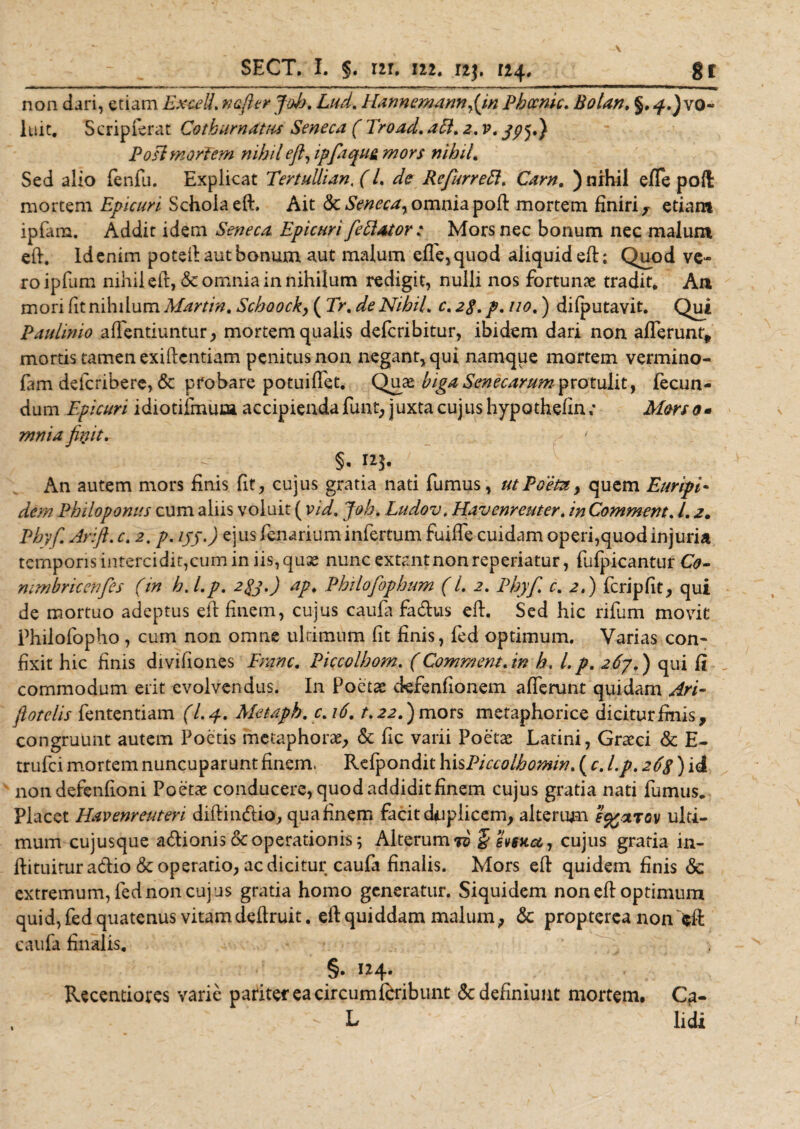 non dari, etiam Excell, nafter Joh, Lud, ELannernannJjn Phccnic, Bolan. §. ^.Jvo- luxt. Scripferat Cothurnatas Seneca ( Eroad, aft, 2, v, jpj») Posi mortem nihil efl, ipfaqua mors nihil. Sed alio fenfu. Explicat TertuUian, f /. ^ Refurrett, Carn. ) nihil e fle pofl: mortem Epicuri Schola eft. Ait &amp; Seneca, omnia poft mortem finiri r etiam ipfam. Addit idem Seneca Epicuri fettator : Mors nec bonum nec malum eft. Id enim poteft aut bonum aut malum effe,quQd aliquid eft; Quod ve¬ ro ipfiim nihil eft, &amp; omnia in nihilum redigit, nulli nos fortunae tradit. An mori fit nihilum Martin, Schoock, ( Er, de Nihil, c, 2$. p, no,) difputavit. Qui Paulinio afientiuntur, mortem qualis defcribitur, ibidem dari non afferunt* mortis tamen exiftcntiam penitus non negant, qui namque mortem vermino- fam defcribere, &amp; probare potuiffet. Quae bigaSenecarumprotulit, fecun¬ dum Epicuri idiotifmuca accipienda funt, juxta cujus hypothefin; Morso» mnia fhjit. ' §• f?jk An autem mors finis fit, cujus gratia nati fumus, ut Poeta &gt; quem Euripi¬ dem Philoponus cum aliis voluit ( vid, Joh, Ludov, Havenreuter. in Commem, l, 2. Phy fi Arift. c, 2. p. ijj.) ejus fenariuminfertum fuifle cuidam operi,quod injuria temporis intercidit,cum in iis, quae nunc extant non reperiatur, fiifpicantur Co- nimbricenfies (in h.Lp, 2gj.) ap, Philofophum (l, 2, Phyfi, c, 2,) fcripfit, qui de mortuo adeptus eft finem, cujus caufa fadus eft. Sed hic rifum movit Philofopho, cum non omne ultimum fit finis, fed optimum. Varias con¬ fixit hic finis divifiones Erane, Piccolhom, (Commem, in h, L p, 267.) qui fi commodum erit evolvendus. In Poetae cfefenfionem afferunt quidam Ari- flotelis fententiam (L 4, Metaph, c, 16, t, 22,) mors metaphorice diciturfmis, congruunt autem Poetis metaphorae, &amp; fic varii Poetae Latini, Graeci Sc E- trufei mortem nuncuparunt finem. Refpondit hisPiccolhomin, ( c, l.p, 26S) id non defenfioni Poetae conducere, quod addidit finem cujus gratia nati fumus. Placet Havenreuten diftindio, qua finem facit duplicem, alterum s^otrov ulti¬ mum cujusque adionis &amp; operationis; Alterum jv §svfxa, cujus gratia in- ftituitur adio &amp; operatio, ac dicitur caufa finalis. Mors eft quidem finis &amp; extremum, fed non cujus gratia homo generatur. Siquidem non eft optimum quid, fed quatenus vitamdeftruit. eft quiddam malum, &amp; propterea non fcfi: caufa finalis. §. 124. Recentiores varie pariter ea circum fbribunt &amp; definiunt mortem. C?- , R lidi