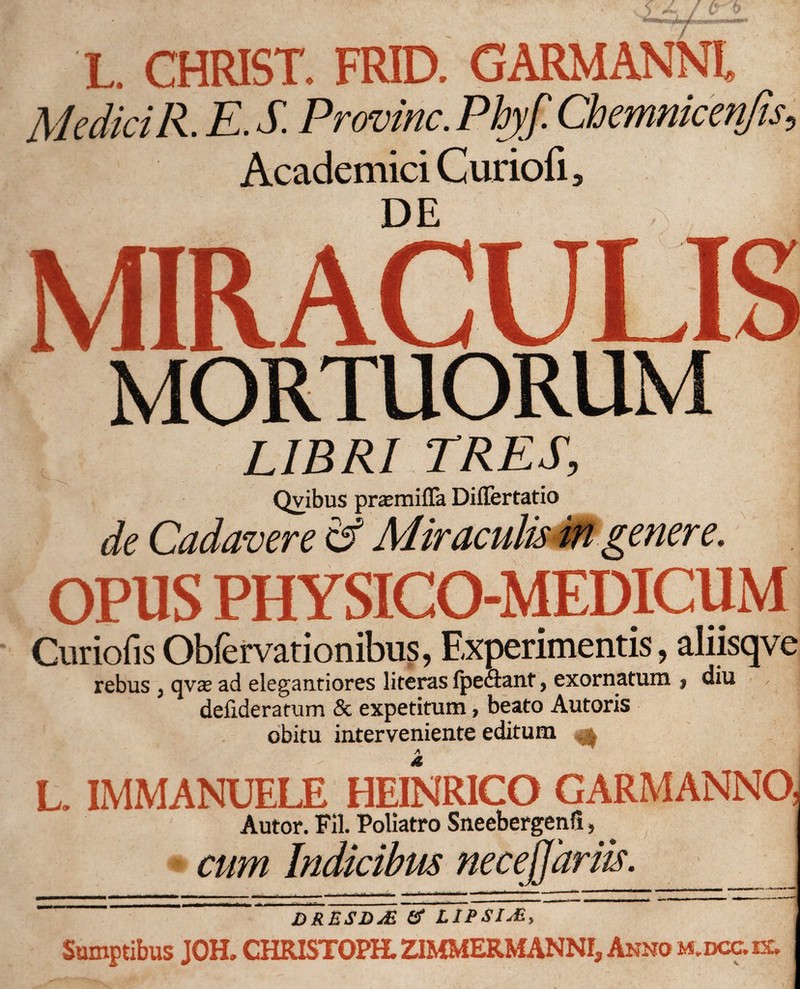 / L. CHRIST. FRID. GARMANNL Medici R. E. S. Provinc. Pbjf Chemnicenjis, Academici Curiofi, de ' Ji MIRACULIS MORTUORUM LIBRI TRES, Qvibus praemiffa Diflertatio de Cadavere &amp; Miraculis in'gener e. OPUS PHYSICO-MEDICUM Curiofis Obfervationibus, Experimentis, aliisqve rebus ; qvae ad elegantiores literas fpe&amp;ant, exornatum $ diu defideratum &amp; expetitum, beato Autoris obitu interveniente editum ^ L. IMMANUELE HEINRICO GARMANNO Autor. Fil. Poliatro Sneebergenfi, cum Indicibus necejjariis. DRESDuE &amp; LIPSIJE, Sumptibus JOH. CHRISTOPH. ZIMMERMANNI, Anno mdcoix.