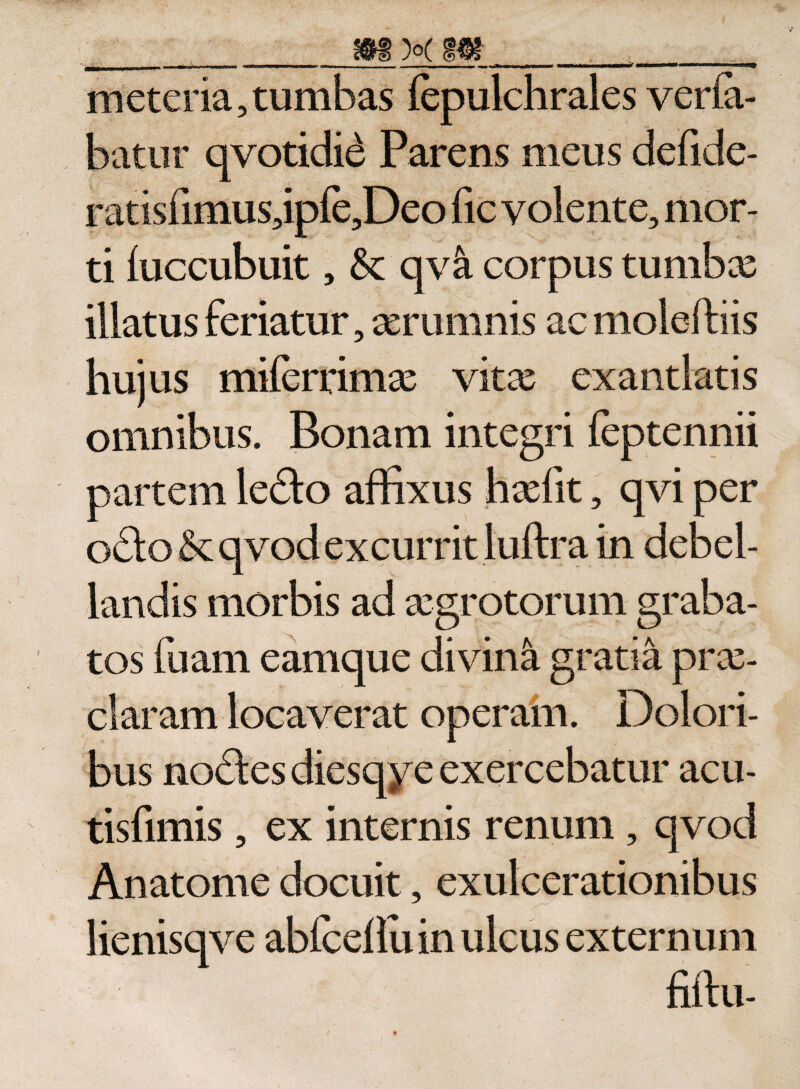 meteria, tumbas fepulchrales ver fa¬ batur qvotidid Parens meus defide- ratisfimus,ip{e,Deo fic volente, mor¬ ti (uccubuit, &amp; qvci corpus tumbas illatus feriatur, aerumnis ac moleftiis hujus miferrimas vitas exantlatis omnibus. Bonam integri feptennii partem le&lt;Sto affixus hxfit, qvi per o£lo &amp; qvod excurrit luftra in debel¬ landis morbis ad aegrotorum graba¬ tos fuam eamque divina gratia pras- claram locaverat operam. Dolori¬ bus nodtes diesqye exercebatur acu- tisfimis, ex internis renum, qvod Anatome docuit, exulcerationibus lienisqve ablceilu in ulcus externum fiftu-