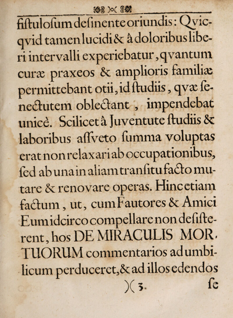 __ m x m __ fiftul ofum definente oriundis: Qvic- qvid tamen lucidis a doloribus libe¬ ri intervalli experiebatur, qvantum curx praxeos amplioris familias permittebant otii, id ftudiis, qvx fe- nedutem obledant , impendebat unice. Scilicet a Juventute ftudiis laboribus aflveto fumma voluptas erat non relaxari ab occupationibus, fed ab una in aliam tranfitufado mu¬ tare &amp; renovare operas. Hinc etiam fadum, ut, cum Fautores &amp; Amici Eum idcirco compellare non defifte- rent, hos DE MIRACULIS MOR * TUORUM commentarios ad umbi¬ licum perduceret,&amp; ad illos edendos X 5- &amp;