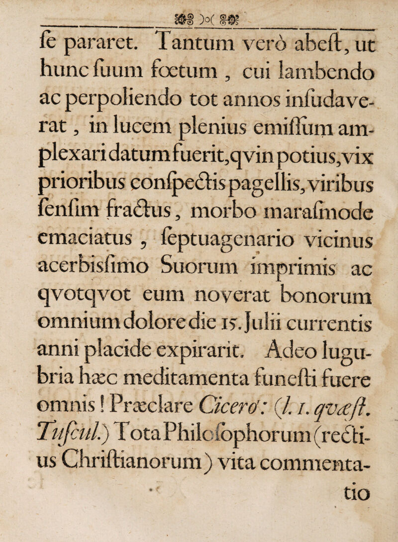 fe pararet. Tantum vero abeft, ut hunc fuum foetum , cui lambendo ac perpoliendo tot annos infiidave- rat, in lucem plenius emiflum am¬ plexari datum fuerit,qvin potius, vix prioribus conipedHs pagellis, viribus morbo maraimode emaciatus , feptuagenario vicinus acerbisfimo Suorum imprimis ac qvotqvot eum noverat bonorum omnium dolore die is. Julii currentis anni placide expirarit. Adeo lugu- omnis! Tute us Cicero(/. i. qvaft. orum vita commenta¬ tio