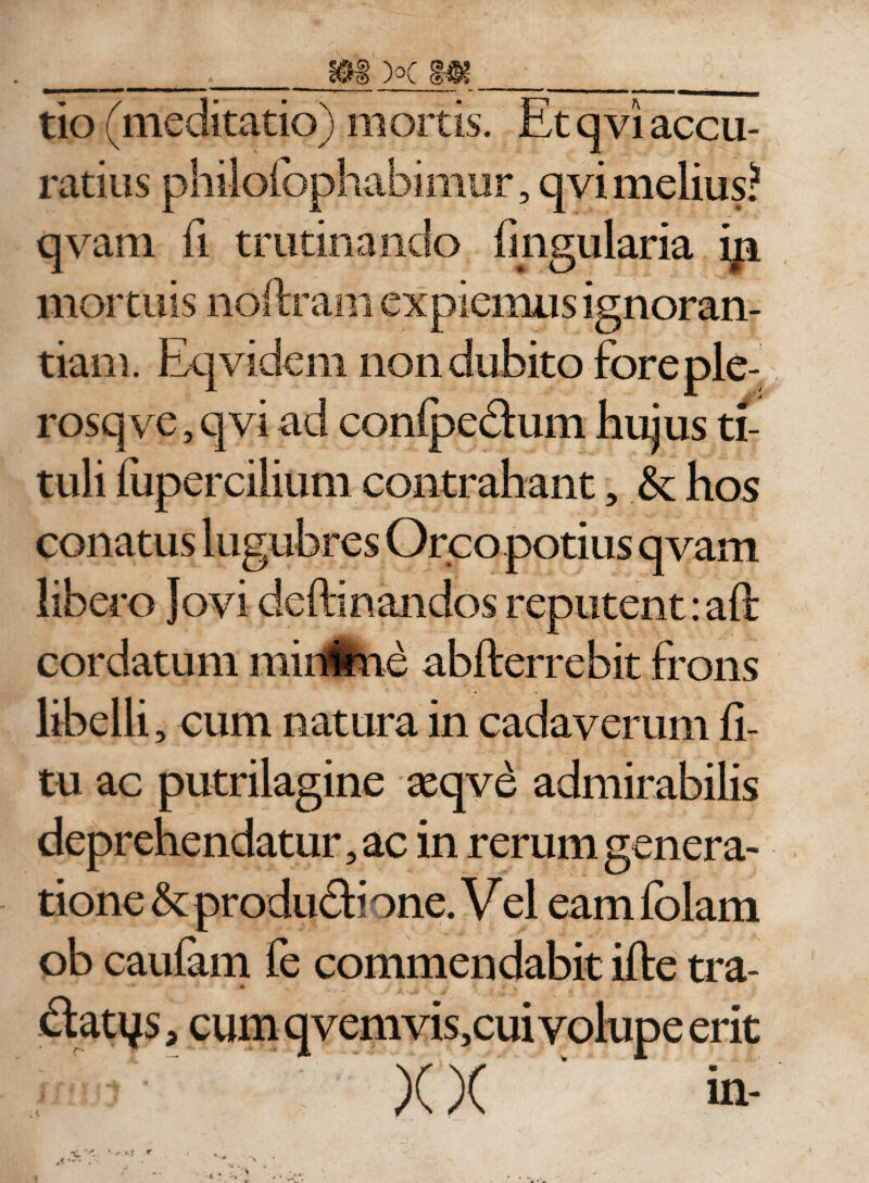 ratius philofophabimur, qvi melius? qvam fi trutinando lingularia iji mortuis noftram expiemus ignoran¬ tiam. Eqvidem non dubito foreple- rosqve, qvi ad conlpedum hujus ti¬ tuli fupercilium contrahant 5 .&amp; hos conatus lugubres Orco potius qvam libero Jovi delimandos reputent: aft cordatum minime abfterrebit frons libelli, cum natura in cadaverum li¬ tu ac putrilagine teqve admirabilis deprehendatur, ac in rerum genera¬ tione &amp;: produdi one. V el eam Iblam ob caulam fe commendabit ille tra¬ datis, cum qvemvis,cui volupe erit XX in-