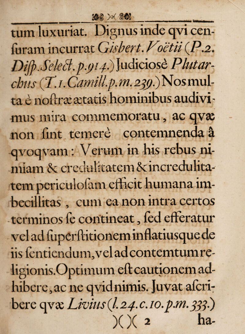_X f&amp;- .u't tum luxuriat. Dignus inde qvi cen- furam incurrat Gisbert. Foetii (P.2&gt; DiJp.Sektf.p.pLf) Judiciose Plut ar¬ chiis (T. i. Camillp. m. 2%&gt;.)Nos mul¬ ta e noftrxxtatis hominibus audivi- M mus mira commemoratu, ac qv&lt;£ non iint temere contemnenda I qvoqvam: Verum in his rebus ni¬ miam &amp;: credulitatem &amp; incredulita¬ tem periculofam efficit humana im¬ becillitas , cum ea non intra certos terminos fe contineat, fed efferatur vel ad fuperftitionem inflatiusque de iis fentiendum,vel ad contemtum re- ligionis.Optimum eft cautionem ad¬ hibere, ac ne qvidnimis. Juvat afcri- bere qvx Livius (/. 24. c. io.pM. 333.)