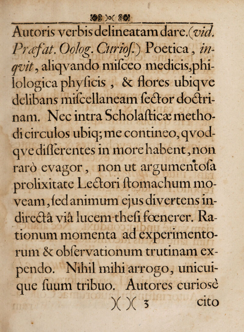 _ - ■ - —...,-Tm -■ n ii^t----rr -n Vim ---mrn n T-r, mw Autoris verbis delineatam dare.(m/, Prtffat. Oolog. Curioji) Poetica, in- qvit, aliqvando mifceo medicis,phi- Iologica phyficis , &amp; flores ubiqve delibans miicellaneam fedor do&amp;ri- nam. Nec intra Scholafticas metho¬ di circulos ubiq; me contineo, qvod- qve differentes in more habent, non raro evagor, non ut argumentofa prolixitate Lectori ftomachum mo¬ veam , fed animum ejus divertens in- diredta vili lucem thefi foenerer. Ra¬ tionum momenta ad experimento¬ rum &amp; obfervationum trutinam ex¬ pendo. Nihil mihi arrogo, unicui¬ que fuum tribuo. Autores curiose )( )( 5 cito