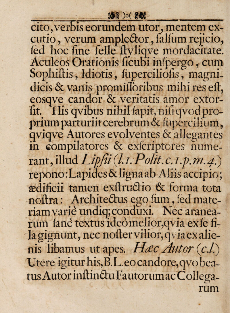 . ^. iMMMt_ cito,verbis eorundem utor, mentem ex¬ cutio , verum ample&amp;or, fallum rejicio, fed hoc fme felle ftyliqve mordacitate. Aculeos Orationis ficubi in (pergo, cum Sophiflis, Idiotis, fiiperciliofis, magni¬ dicis &amp; vanis promiflbribus mihi res eft, eosqve candor &amp; veritatis amor extor- fit. His qvibus nihil lapit, nifi qvod pro¬ prium parturiit cerebrum &amp; (upercilitim, qviqve Antores evolventes &amp; allegantes in compilatores &amp; exlcriptores nume¬ rant, illud LipJU (/. i. Polit, c. i.p. m. 4.) repono: Lapides &amp; ligna ab Aliis accipio; aedificii tamen exftrudio &amp; forma tota noftra: Architedus ego/um, (ed mate¬ riam varie undiq; conduxi. Nec aranea¬ rum lane textus ideo melior,qvia exfe fi¬ la gignunt, nec nofler vilior, qvia ex alie¬ nis libamus ut apes. Pftfc Alitor (c.l.) Utere igitur his, B. L. eo candore,qvo bea¬ tus Autor inftindu Fautorum ac Collega- rum