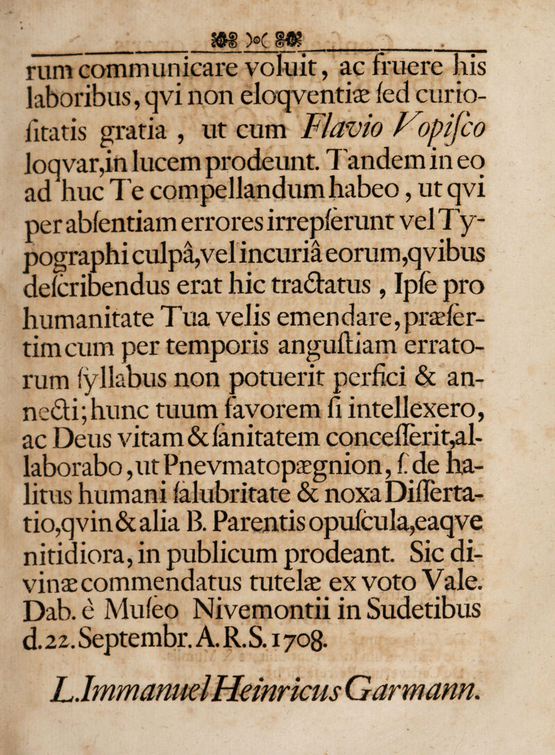 rum communicare voluit, ac fruere his laboribus, qvi non eloqventise (ed curio- iitatis gratia , ut cum Flavio Vcypifco loq var,in lucem prodeunt. Tandem in eo ad huc Te compellandum habeo, ut qvi per abfentiam errores irrepferunt vel Ty- pographi culpa,vel incuria eorum,qvibus delcribendus erat hic tradlatus, Ipfe pro humanitate Tua velis emendare, praefer- tim cum per temporis angufliam errato¬ rum (yllabus non potuerit perfici &amp; an- nedi;hunc tuum favorem fi intellexero, ac Deus vitam &amp; fanitatem conceflerit,al¬ laborabo ,ut Pnevmatopaegnion, f.de ha¬ litus humani falubritate &amp; noxa DifTerta- tio,qvin&amp;alia 13. Parentis opufcula,eaqve nitidiora, in publicum prodeant. Sic di¬ vinae commendatus tutelae ex voto Vale. Dab. e Mu (eo Nivemontii in Sudetibus d. 22. Septembr. A. R. S. 1708. hlmmanmlFkinrkus Garmann.