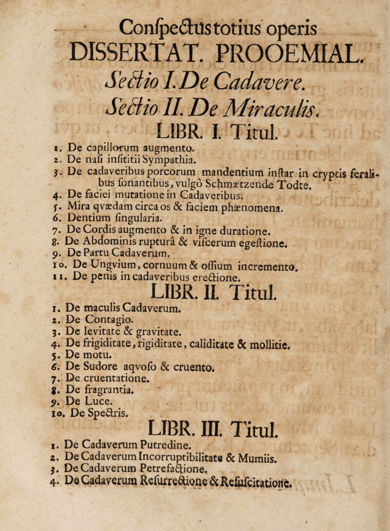 Conipe&amp;its totius operis DISSERTAT. PROOEMIAL. S*£tio I. De Cadavere. Se dito II. De Miraculis, LiBR. I. TituL 1. De capillorum augmento. 2. De na ii iniititii Sympathia. De cadaveribus porcorum mandentium inftar in cfyptis ferali bus Tonantibus, vulgo Schmrtzende Todte. 4. De faciei mutationem Cadaveribus. f. Mira qvxdam circa os &amp; faciem phaenomena. 6. Dentium Angularia. 7. De Cordis augmento &amp; in igne duratione. 8. De Abdominis ruptura &amp; vifcerum egeflione. 9. De Partu Cadaverum. 10. De Ungvium, cornuum &amp; oflium incremento*, 11. De penis in cadaveribus ere&amp;iorie. LIBR. II. Titul. 1. De maculis Cadaverum. 2. De Contagio. 3. De levitate &amp; gravitate. 4* De frigiditate, rigiditate, caliditatc &amp; mollitie. 5. Demotu. 6. De Sudore aqvofo &amp; cruento. 7. De cruentatione. 8. De fragrantia. 9. De Luce. 10. De Spe&amp;ris. LIBR. III. Titul. i. De Cadaverum Putredine. z. De Cadaverum Incorruptibilitate &amp; Mumiis. $. De Cadaverum Petrefa&amp;ione. 4. Da Cadaverum Refurre&amp;one &amp; Rdufcitaticmc.