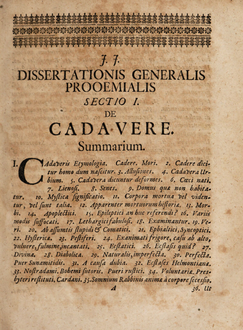 11 DISSERTATIONIS GENERALIS . PROOEMIALIS SECTIO /. ■ DE CADAVERE. Summarium. J, Adameris Etymologia. Cadere. Mori. 2. Cadere dici- fi tur homo dum nafcitur« 3. Allufiones. 4. Cadavera Ur- ^ bium* 5. Cadavera dicuntur deformes. 6. Cocci nati. 7. Lienofi. $. Senes. Domus qua non babit a* tur, /e?. Myftica (ignificatio. //. Corpora mortua Toel viden- z&amp;r, Ttelfunt talia. apparenter mortuorum biforia, 13. Mor¬ bi. 14. Apople Elici. /5, Epileptici an huc referendi ? 16. Variis modis fujfocati. /7. Lethargicifabuloji. ig. Examinantur. ip% Ve* ri. 20. Ab ajfumtis flupidi (f Comat ici. 21. Epbialtici^ Sync optici. 22. Hyfierica. 23. P efferi. 24. Exanimati frigore ^ cafu ab alto, 'tulner e fulmine jncantati. 23. Ecflatici. 26. Ecfafs quid? 27. Divina• Diabolica. 29. Naturalis fimperfe Eia. 30. PerfeEla. Puer Sunamitidis. 31. A caufa dubia. Ecfafes Helmontiana. 33. Noftradami.Bohemifator is. Pueri rufi ici. 34. Voluntaria. Pres* byteri reftituti, Car dani. 3 ^Somnium Rabbinis anima a corporefecesfiot A 36. Ut