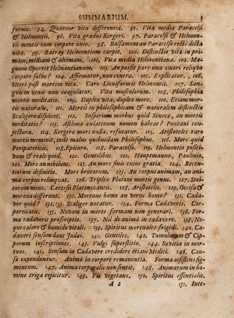 SUMMARIUM._j forma. P4* Quatitor Vita differentia. . Vita media Paracclfi (f Helmontii. r//^e gradus Kergeri. 97. Paracelfi (f H&amp;lmon- tii mentis cum corpore unio. 9S. Balfamum an Paracelfi re&amp;e ditia vita. 99. Ratray Helmontium carpit. 100. Dtffinclio Vita in pri¬ mam,mediam tfuk imam. 101, Vita media Helmontiana. 102. Ma¬ gnum Oportet Helmontianum. 103. Anposfiit pars tina' emori rehqVo corpore fialvo? 104. Affirmatur,noncontra, ioj. Explicatur. , 106. Uteri poft mortem Vita. Caro Lieniformis Helmontii. 107. San- gyisin Venis non coagulatur. Vita muficulorum. 10 g. Philofophia mortis meditatio. 109. Duplex Vita, duplex mors. no. Etiam mor¬ tis natur alis &lt; in. Mortis in philofiopbicam (f naturalem diflinStw Scaligero difplicet, //2, Sufpirium morbus quid Seneca, 4^ mortis meditatio? 113. Aflhma anlatinum nomen habeat ? Pont ani con- jeffiura. 114. Kergero mors nulla, refutatur. 113. Ariftotcles raro mortis meminit, zW/? malus quibusdam Philofophus. 116. Mors quid Peripateticis. ug.Epicuro. ng. Paracelfo. 119. Helmontio pofiti- 3?/*^ raz/i? quid. 120. Gentilibus. 121. Hauptmanno, Paulmio* /22, Mors an nihilum. 123. An mors finis cujus gratia. 124. Recen- tiorum definitio. Mors brutorum. /2/. corptu animam, an ani¬ ma corpus relinqv at. 126. Triplex Platoni mortis genus. 127. Stoi¬ corum mens. Cartefii Platonizantis. 12 g. Ari flo telis. 129, Occifia (f mortua differunt. 130. Mortuus homo an Verus homo? 13/. Cada- Ver quid? 132,133. Scaliger notatur. 134. Forma Cadaveris. Ctfr- parcitatis. 133. NoVam in morte formam non generari. 136. For¬ ma cadaveris profer iptio. 137. Nil de anima in cadavere. 13g. Ne* que calor e bumido Vitali. 139. Spiritus mortuales frigidi. 140. Ca* daveri fienfium dant Judai. 141. Gentiles. 142. Tumulorum Cip¬ porum inferiptiones. 143. Vulgi fuperflitio. 144, Savitia in mor¬ tuos. 145. Senfum in Cadavere credidere etiam Medici. 146. Cau- fia expenduntur. Anima in corpore remanentia. Forma asfiflens fig* mentum. 147. Anima corpopalis non fentit. 143. Animarum in ha* mine triga rejicitur. 149% Vis Vegetans, ijo. Spiritus effentialis. A 2 iji. Inte*
