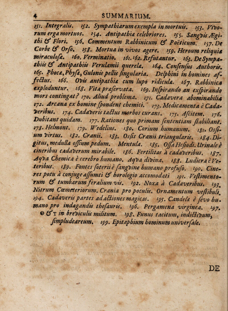 ijt. Integratis. tj2. Sympathiarum exempla in mortuis, ijj. Vitio¬ rum erga mortuos. &gt;S4. Antipathia celebriores. ij$. Sangtiis JEgi- thi (fi Flori, tj6. Commentum Rabbinicum (fi Poeticum, i$y. De Corbe (fi Orfo. ipg. Mortua in vivos agere, tpp. Heroum reliquia miraculofa. 160. Verminatio. 161.162. Refutantur. 16}. De Sympa¬ thiis &amp; Antipathiis Verulamii querela. 164. Confenfits Authoris. i6y. Phoca, Phyfat Gulonis pellis fingularia. Delphini in homines af- fe5lus. 166. Otiis antipathia cum lupo ridicula. 16j. Rabbinka exploduntur. 16g. Vita prafervata. i6p. Infpiranclo an exjpirando mors contingat? iyo. Aliud problema. iyi. Cadavera abominabilia »7* Arcana ex homine fpondent chemici. ' ,7S. Medicamenta e Cada¬ veribus, 1J4. Cadatieris taBus morbos curans. iyp. Afcitem. iy6. Dubitant quidam, syy. Rationes quo primam fententiam fabiliant. iyg. Helmont. typ. JVi?dehus. igo. Corium humanum, igi. Qsfi- um tiirtus. ig2. Cranii, igj. Os fis Cranii triangularis, ig4. Di¬ gitus, medulla offiumpedum. Mentula, igf. Offa Hefiodi. Urinale e cineribus cadatierum mirabile, ig6. Fertilitas a cadatieribus. 1 gy. Aqtia Chemica e cerebro humano. Aqtia ditiina. igg. Ludicra e Ve¬ teribus. igp. Fontes foterii e fangtiine humano profufo. ipo. Cine¬ res potu a conjuge affumti (fi horologio accomodati ipi. Veffmento- rum (fi tumbarum feralium vis. ipi. Noxa a Cadaveribus. ipy% Nitrum Coemeteriorum. Crania pro poculis. Ornamentum vefiibuli, &gt;94 . Cadaveris partes ad aBiones magicas. ipp. Candela e fevo hu . mano pro indagandis thefauris, ip6, Pergamena virginea, ipy, &amp; (fiT in bretiiculis militum, ipg. Funus tacitum, indiBitium} fmpludeareum. ipp. Epitaphium hominum univerfale.