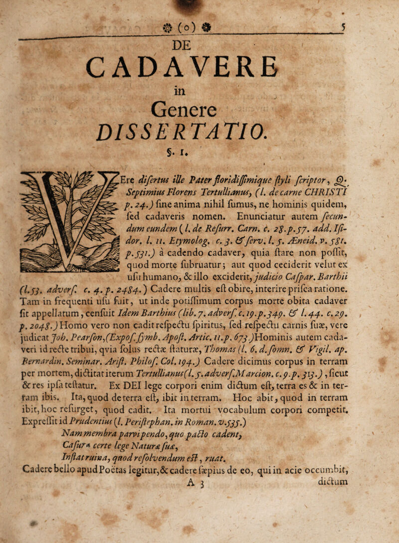 DE CADAVERE in Genere DISSERTATIO. §• !♦ # ire difertus iUe Pater floridijfimique ftyli fcriptor, GF Septimius Florens Tertullianus, (l. de carne CHRISTI p. 24.) fine anima nihil fumus, ne hominis quidem, fed cadaveris nomen. Enunciatur autem fecun¬ dum eundem ( /. dc Refurr. Gz/tz. c. 2^,p.yy. add. Ifi- /. //. Etymolog. c. 3. &amp;ferv. /. j. ALneid. v. p.531.) a cadendo cadaver, quia flare non poffit, quod morte fubruatur; aut quod ceciderit velut ex ufi humano, &lt;$c illo exciderit, judicio Cafpar.Barthii (l.jjt adverf c. q..p. 2484-) Cadere multis eflobire,interireprifcaratione. Tam in frequenti ufu fuit, ut inde potiflimum corpus morte obita cadaver fit appellatum, cenfuit Idem Barthius (lib. 7. adverf c. ip.p.344. &amp; l. 44. c. 24. p. 2048.) Homo vero non cadit refpedu fpiritus, fed refpedu carnis fute, vere judicat Joh. PearfonfExpof fymb.Apoft. Artic. u.p. 673,)Hominis autem cada¬ veri id redTe tribui, qvia folus redae flaturae, Thomas (7. 6.d.fomn. Vigil. ap. Bernardin. Seminar. Arift. Bhilof Coi. 194.) Cadere dicimus corpus in terram per mortem, diditat iterum Tertullianus ( 1. y. adverf Marcion. c.p.p. 313.), ficut &amp;res ipfateftatur. Ex DEI lege corpori enim didum efl, terra es &amp; in ter¬ ram ibis. Ita, quod de terra efl, ibit in terram. Hoc abit, quod in terram ibit, hoc refurget, quod cadit. Ita mortui vocabulum corpori competit. Expreffit id Prudentius (7. Periflephan. in Roman. v.333.) Nammembra parvipendo^ quo pallo cadent, Cafur* certe lege Natura fua. Inflat ruina, quod refolvendum eH, ruat. Cadere bello apud Poetas legitur,&lt;$t cadere faepius de eo, qui in acie occumbit, A 3 didum