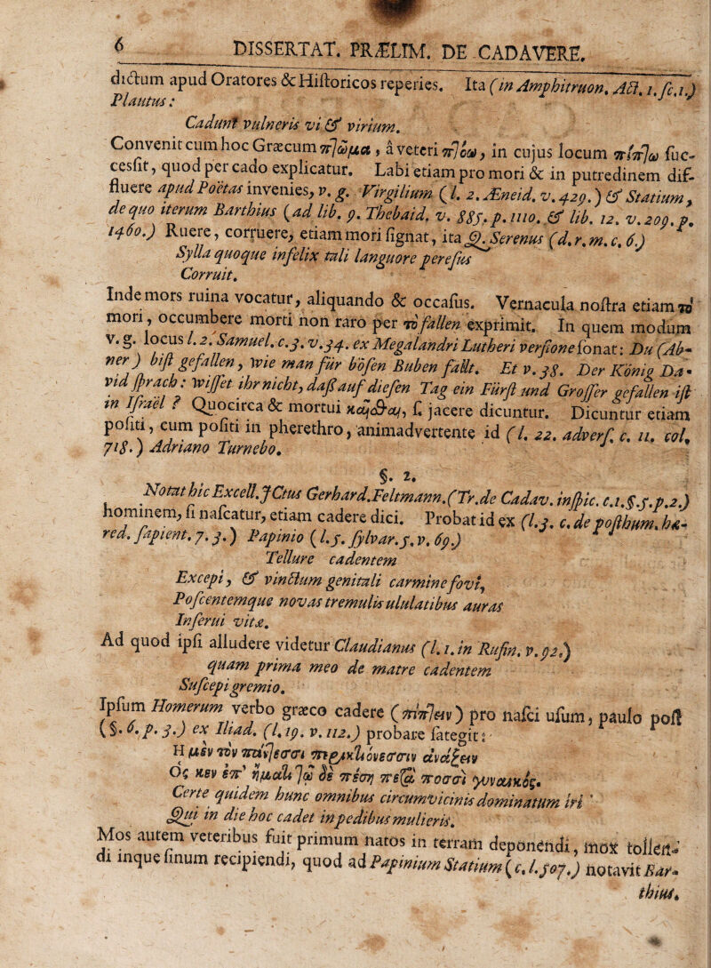 diftum apud Oratores &amp;Hiftoricosreperies. Ita (in Ampbitruon, Ati. i fc i ) Plautus; * y Cadunt vulneris vi&amp; virium. Convenit cum hoc Graecum Ttj^fxa * a veteri Trjc&amp;i, in cujus locum fuc- cesfit, quod per cado explicatur. Labi etiam pro mori &amp; in putredinem dif¬ fluere apud Poetas invenies, v, g. Virgilium (/. 2. jEneid.v» 420.) &amp; Statium , dequo iterum Barthius (adlik. 7^/7. v. 88S,p.mo.&amp;lib. /2. vfzoo.p. 1460.) Ruere, corruere, etiam mori fignat, ita£). Serenus (dt r% m» c% 6.) Sylla quoque infelix tali languore perefus Corruit. Inde mors ruina vocatur, aliquando &amp; occafus. Vernacula noftra etiam to' mori, occumbere morti non raro per vbfallen exprimit. In quem modum V‘ ,CnS l-2-eamuel;cS- v-34- (X MegaUndri Lutheri ver/wnefonat: Du (Ab- ner) bifl gejaUm, \vie mm fur bofen Buben fait. Et v.j$. Der Konig Da• vtdftracb: \viffet ihrmcht, dafiauf diefen Tag ein Fiirft and Grojfer gefaUen M tn Ifrael . Quocirca &amp; mortui KqS-tq, f. jacere dicuntur. Dicuntur etiam P° ‘“ ’ cum P°£m m pherethro, animadvertente id (/. 22. adverf, c. u. tol, 71S.) Adnano Turnebo. §. z. NotathicExceU.JCm Gerhard.Feltmann.(Tr.de Cadav. in/bic. c.i.g.r.pj.) hominem, fi nafcatur, etiam cadere dici. Probat id ex (l.j. c, de voftbtm, hn- rea. faptent, 7.3.) Fapimo (l.j. fylvar.j. V.6p.) * ’ Tellure cadentem Excepi, 6f vineum genitali carmine fovi, Pofcentemque novas tremulis ululatibus auras Inferni vita. Ad quod ipfi alludere videtur Claudianus (l. t. in Rufin. p.pj.) quam prima meo de matre cadentem Sufcepi gremio» Ipfum Homerum1 verbo graco cadere pro nafei ufum, paulo poli v §. 0.p. j,) ex Iliad. (7, ip» p. iu») probare iategit i H fisv riv mzfycro-t e/nyu&amp;i ovscrtriy ctm£m OQ *e\&gt; sw■’ i ficti* Jw bi TTsoij TTsffi Trocrcr) yvyetikfa Certe quidem hunc omnibus circumvicinis dominatum iri ' m die hoc cadet in pedibus mulieris» Mos autem veteribus fuit primum natos in terram deponendi, mox toiieit- i inquefinum reapisndj, quod ad Papmrnm Statium (c. Lpoj.) notavitEnr* thius*