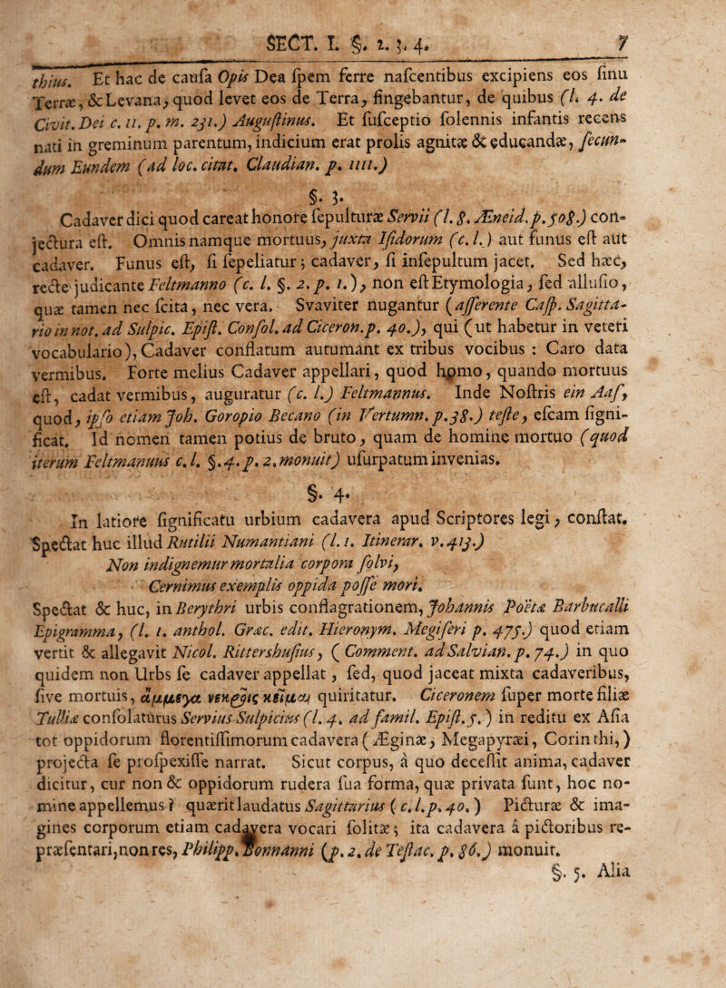 tfymSt Et hac dc caufa Opis Dea fpem ferre nafcentibus excipiens eos finu Terrae, &amp;Levana, quod levet eos de Terra, fingebantur, de quibus (L 4. de Civit. Dei c. u. p.rn. 231.) Auguftinus. Et fufceptio folennis infantis recens nati in greminum parentum, indicium erat prolis agnitae &amp; educandae, /ecun- dum Eundem (ad loc. citat. Claudian. /. uu.) §* 3* Cadaver dici quod careat honore fepnlturae Servii (l. g. AZncid.p.pg.) con- jecura eft. Omnis namque mortuus, juxta Ifidorum (c. I.) aut funus eft alit cadaver. Funus eft, fi fepeliatur 5 cadaver, fi infepultum jacet. Sed hxC, rede judicante Feltmanno (c. /. §. 2. /./.), non eft Etymologia, fed allufio, quae tamen nec fcita, nec vera. Svaviter nugantur ( afferente Cajf&gt;. Sagitta¬ rio innot. ad Sulpic. Epift. Confol. adCiceron.p. 40.)y qui (ut habetur in veteri vocabulario), Cadaver conflatum autumant ex tribus vocibus : Caro data vermibus. Forte melius Cadaver appellari, quod hpmo, quando mortuus eft, cadat vermibus, auguratur (c. I.) Feltmannus. Inde Noftris ein Aafy quod, ipfo etiam Joh. Goropio Becano (in Vertumn. p.yg.) tejle, efcam figni- ficat. Id nomen tamen potius de bruto, quam de homine mortuo (quod iterum Feltmamm c./. §.4. p. 2. monuit) ufurpatuminvenias. §•4* In latiote fignificatu urbium cadavera apud Scriptores legi, conflat. Spedat huc illud Rutilii Numantiam (L u Itinerar. v.413.) Non in dignemur mortalia corpora folvi, Cernimus exemplis oppida pojfe mori. Spedat &lt;5c huc, in Berythri urbis conflagrationem, Johdnnis Poeta Barhucalli Epigramma, (7. /. anthol. Grac. edit. Hieronym. Megiferi p. 474.) quod etiam vertit Sc allegavit Nicol. Rittershuftus, ( Comment. adSalvian. p.74.) in quo quidem non Urbs fe cadaver appellat, fed, quod jaceat mixta cadaveribus, five mortuis, u^fisyct venppts H8ifiat quiritatur. Ciceronem fuper morte filiae Tullia confolaturus Servius SulpiciM(L 4. ad famil. Epift. 7.) in reditu ex Afia tot oppidorum fiorentiflimorumcadavera (TFginae, Megapyrsei, Corinthi,) projeda fe profpexifle narrat. Sicut corpus, a quo deceftit anima, cadaver dicitur, cur non&amp; oppidorum rudera fu a forma, quae privata funt, hoc no¬ mine appellemus ? quaerit laudatus Sagittarius ( c. l.p. 40. ) Fidurae &amp; ima¬ gines corporum etiam cadavera vocari folitae^ ita cadavera i pidoribus re- praefentarijnonres, PhilippMonndnni (p. 2. de Teftac. p, $6.) monuit. §, 5. Alia