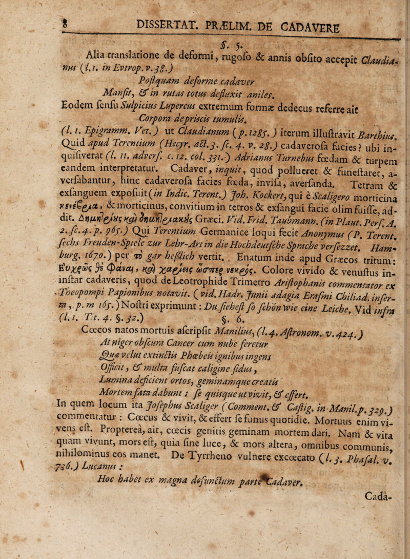 ' $. 5. Alia translatione de deformi, rugofo &amp; annis obfito accepit Claudia, nm (/,/. in Evtrop.v.gg.) r Poftquam deforme cadaver Manfit, in rutas totus defluxit aniles. Eodem fenfu Sulpicius Lupercus extremum form^ dedecus referre aic Corpora de priscis tumulis. (7. /. Epigramm. Vet. J ut Claudianum {p.uSs.) iterum illuftravic Barthius Quid apud Terentium (Hecyr. afl.j.fic. 4. v. 2$.) cadaverofa facies? ubi in- quifiverat (l. n. adverfi. c.12. coi. jji.) Bdrianus Tumebas foedam &amp; turpem eandem inteipretatur. Cadaver, inquit, quod pollueret &amp; funeftaret a- verfabantur, hinc cadaverofa facies foeda, invifa, averfanda. Tetram &amp; exfanguem expofuit(i« Indic. Terent.) Joh. Kockert,qui IScaligero morticina KSteCgpit, &amp; morticinus, convitium in tetros &amp; exfangui facie olimfuifTe,ad- dit. Enu JeJxs halll&amp;ttKlk Graeci. Vid. Frid. Taubmann. (in Plaut. Fer/. A. 2. fc.4.p. 965.) Qui Terentium Germanice loqui fecit Anonymus (P, Terent fechs Freuden-Spiele zur Lehr-Art in die Hochdeutfche Sprache verfezzet. Ham- burg. i6yo.) per to gar befUich vertit. Enatum inde apud Graecos tritum: gugfFc Js (pava/, cctrnig wp$&lt;;. Colore vivido &amp; venuftus in- inftar cadaveris, quod deLeotrophide Trimetro Ariftophanis commentator ex .Theopompi Papiombus notavit. ( vid.Hddr. Junii adagia Erafmi Chiliad. infer- m, p.m i6f.)Noftriexprimunt ■.Dufieheftfo fibontvie eine Leicbe. Vid infra (l.i. Tt.4. %.j2.) §.6. ' J Coecos natos mortuis afcripfit Manilius, (l. 4. AJironom. v.424.) At niger obfcura Cancer cum nube feretur ffhtavelut extinflis Phoebeis ignibus ingens Officit, &amp; multa fufeat caligine fidus , Lumina deficient ortos, geminamque creatis Mortem fata dabunt; fe quisque ut vivit, &amp; effert. In quem locum ita Jofephus Scaliger (Commem. &amp; Caftig. in Manii.p. 220 ) commentatur: Coecus &amp; vivit, &amp; effert fe funus quotidie. Mortuus enim vi¬ vens eit. Propterea, ait, ccecis genitis geminam mortem dari. Nam &amp; vita quam vivunt, mors e fi, quia fine luce, &amp; mors altera, omnibus communis nihilominus eos manet. De Tyrrheno vulnere excoecato (/. y. Phafal v 7i 6.) Lucanus; * J * • Hoc habet ex magna defmclum partPCadaver. Cada-