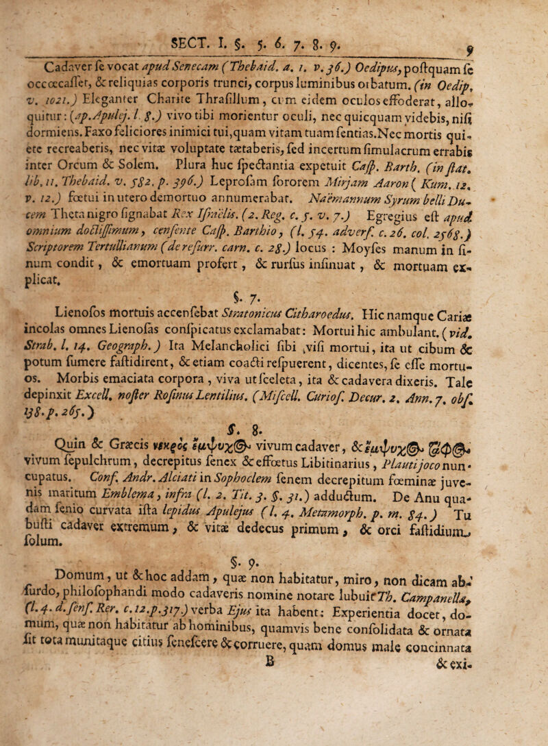 SECT» I» §« ^ 7« s* ^ Cadaver fe vocat apud Senecam (Thebaid. a. /. v. 36.) Oedipus, poftquam fe occoecaffet, &amp; reliquias corporis trunci, corpus luminibus oibatum. (V/2 Qedip, i/'. Eleganter Charite Thrafillum, cum eidem oculosefFoderat, alio* qui fur: {ap.Apulej. /. J vivo tibi morientur oculi, nec quicquam videbis, nili dormiens. Faxo feliciores inimici tui,quam vitam tuam fentias.Nec mortis qui* ete recreaberis, nec vitae voluptate taetaberis,fed incertum fimulacrum errabis inter Orcum &amp; Solem. Plura huc fpe&amp;antia expetuit Cajp. Barth. (in flat, iib. //. Thebaid. v. 3S2, p. 336,) Leprofam fororem Mirjam Aaron ( Kum. 12, v. 12.) foetui in utero demortuo annumerabat. Na em annum Syrum belli Du~ cem Theta nigro lignabat Rex Ifnelis. (2. Reg, e. 3. v, 7.) Egregius eft apud omnium doTiiffmum, cenfente Cajp. Barthio, (/. 33. adverfl c.26. cob 2363.) Scriptorem Tertullianum (de re furr. carn. c. locus : Moyfes manum in li¬ num condit, &lt;3c emortuam profert, &amp; rurfus iniinuat , &amp; mortuam ex* plicat* % 7. Lienofos mortuis accenfebat Stratoni au Citharoedus. Hic namque Cariae incolas omnes Lienolas confpicatus exclamabat: Mortui hic ambulant. (vid. Strab. /. 14. Geograph.) Ita Melancholici fibi kvifi mortui, ita ut cibum &amp; potum fumere faftidirent, &amp; etiam coa&amp;i refpuerent, dicentes, fe effe mortu¬ os. Morbis emaciata corpora , viva utfceleta, ita &amp; cadavera dixeris. Tale depinxit Excel!, nofter RoflntuLentilius. (Mifcdl, Curiof Decur. 2. Ann. 7. obf ij8-p. 263.') f 8» Quin &amp; Graecis y$K^k vivum cadaver, 6c2iiipv%@* vivum fepulchrum, decrepitus fenex &amp; effetus Libitinarius, Plauti joco nuw cupatus. Conf Andr. Alciati in Sophoclem fenem decrepitum femina: juve¬ nis maritum Emblema, infra (l. TU. 3. §. 31.) addu&amp;um. De Anu qua¬ dam lenio curvata illa lepidus Apulejus (/, Metnmorph. Tu bulli cadaver extremum, &amp; vitas dedecus primum, &amp; orci faftidiuno folum. §• 9* Domum, ut &amp;hoc addam, qua: non habitatur, miro, non dicam ab- lurdo, philofophandi modo cadaveris nomine notare lubuitTA. CampaneUa, (L 4. a.fenf Rer. c. u.p.jij.) verba Ejulita habent; Experientia docet, do¬ mum, quae non habitatur ab hominibus, quamvis bene conlolidata &amp; ornati* it tota muni taque citius fenefcere&amp;corruere, quam domus male concinnata ® &amp; exi-