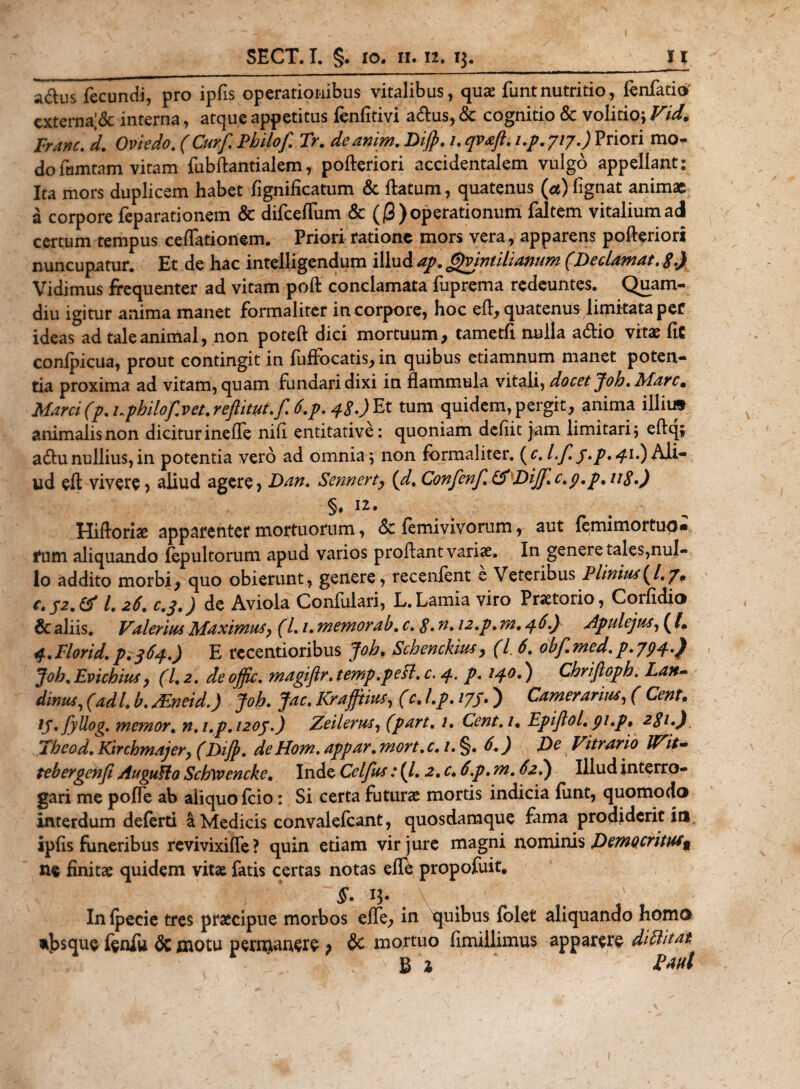 a&amp;us fecundi, pro ipfis operationibus vitalibus, quae funt nutritio, fenfatio' externa;&amp; interna, atque appetitus fenfitivi aftus, &amp; cognitio &amp; volitio; Vid. Franc. d. Oviedo. (Curf. Philof Tr. deanim. Dijp. /. qvaft. i.p. 717.) Priori mo¬ do lamtam vitam fubftantialem, pofteriori accidentalem vulgo appellant: Ita mors duplicem habet fignificatum &amp; flatum, quatenus (cc) fignat animae a corpore feparationem &amp; difceffum &amp; (j3) operationum faltem vitalium adi certum tempus ceflationem. Priori ratione mors vera, apparens pofteriori nuncupatur. Et de hac intelligendum illud ap. Gjvintilianum (Declamat. S•) Vidimus frequenter ad vitam poft conclamata fuprema redeuntes. Quam- diu igitur anima manet formaliter in corpore, hoc eft, quatenus limitata per ideas ad tale animal, non poteft dici mortuum, tametfi nulla acftio vitae fit confpicua, prout contingit in fuffocatis, in quibus etiamnum manet poten¬ tia proxima ad vitam, quam fundari dixi in flammula vitali, docet Joh. Mare. Marci (p. uphilof.vet. reftityt.f. 6.p. 4$.) Et tum quidem, pergit, anima iilii» animalis non dicitur inefle nili entitative: quoniam defiit jam limitari , eftq; adhinullius,in potentia vero ad omnia; non formaliter. (&lt;r.l.f.41.)Ali¬ ud eft vivere, aliud agere, Dan. Sennerty (d. Confenf.tfDiJff.c.p.p.uS.) §♦ 12• Hiftoriae apparenter mortuorum, &amp; femivivorum, aut femimortuo» fum aliquando fepultorum apud varios proflant variae. In genere tales,nul¬ lo addito morbi, quo obierunt, genere, recenient e Veteribus P linitu (/. /• C.J2.&amp; l. 26. c.3.) de Aviola Confulari, L.Lamia viro Praetorio, Corfidio &amp; aliis. Valerius Maximus, (L1. memorab.c.$.n. 12.p. 772,46.) Apulejus, ( [. q.Florid.p.364.) E recentioribus Joh. Schenckius, (l 6. obf.med.p.794.) Joh.Evichius, (1.2. deoffic. magiflr. temp.peH. c. 4, p. 140.) Chrijloph. Lan~ dinus, (adi. b. ftneid.) Joh. Jac. Kraffines, (c. I.p. 177.) Camerarius, ( Cent. ip.fyllog. memor, n, i.p. 1203.) Zeileries, (part. 1. Cent.i. Epiftol. pi.p. 2S1.) Theod. Kirchmajer, (Diff. de Hom. appar.mort.c. 1.%. 6.) De Vitrario IVit- tebergenfi Augutto Schxvencke. Inde Celfus: (/. 2. c. 6.p. m. 62.) Illud interro¬ gari me pofle ab aiiquofeio: Si certa futurae mortis indicia funt, quomodo interdum deferti a Medicis convalefcant, quosdamque fama prodiderit io ipfis funeribus revivixifle? quin etiam vir jure magni nominis Democritus^ ne finitae quidem vitae fatis certas notas effb propofuit. §• n- . . . In fpecie tres praecipue morbos effe, in tpfibus fblet aliquando homo nbsque fenfu &amp; motu permanere p &amp; mortuo fimiilimus apparere diftitat Ei twl