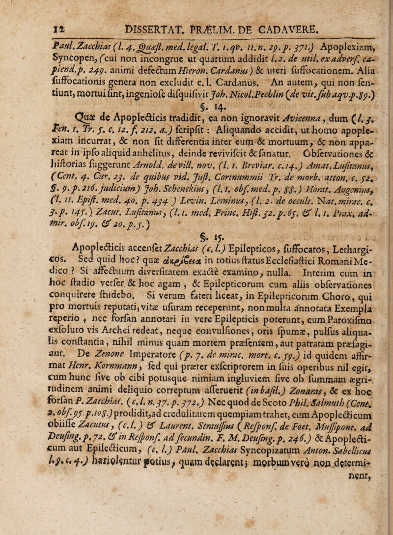 jPaul.ZacchUs (L 4.6)u£ft.medJegdL T. i.qv. u.n. 29. p. 371.) Apoplexiam, Syncopen, (cui non incongrue ut quartum addidit 1.2. de util. exadverf. ca- piend.p. 249, animi defedum Hleron. Cardamu) Sc uteri fufFocationem. Alia fufFocationis genera non excludit c.l. Cardanus. An autem, qui non len¬ iunt, mortui fint, ingeniofe difquilivi tjob. NicoLPecblin {de vit.fubaqvp.S9.) Qtye de Apople&amp;icis tradidit, ea non ignoravit Avicenna, dum (/. 3. ten. i. Tr. /. c4 12.fi 212, a.) fcripfit: Aliquando accidit , ut homo apople¬ xiam incurrat, &amp; non fit differentia inter eum &amp; mortuum, &amp; non appa¬ reat in iplo aliquid anhelitus, deinde revivifcit &amp;c fanatur, Oblervationes 8c ] adorias fuggeru nx. Arno Id, de vili, nov. (I. 1. Breviar. c.14.) Amat.Lufimmts, (Cent. 4. Cur. 23. de quibus vid. Jufl. Cortnummii Tr. de morb. atton. c. 32. §. 9. p.216. judicium) job.Schenekm3 (L /. obfimed.p. gg.) Horat. Augemus, f/. //. Epift. med. 40. p. 434 ) Levin. Leminus, (l. 2. de occuli. Nat. mime. c. 3'P* l4S* 1 Zacut. Lufiunus, {7,/. /^7, Hifi.32.p.6y. /. /. fnir. obf.19. &amp;jo. p.j.) ■ S* *5* Apople&amp;icis acceiifet^rr^/^ (c.l.) Epilepticos, fufiocatos, Lethargi- Sed quid hoc? quae dng/Setet in totius datus EcclefiafHci RomaniMe- dico ? Si affedimm. diverfitatem exacie examino, nulla. Interim cum in hoc dadio verfer &amp; hoc agam , &amp; Epilepticorum cum aliis oblervationes Conquirere dudebo. Si verum fateri liceat, in Epilepticorum Choro, qui pro mortuis reputatijvitae ufuram receperunt, non multa annotata Exempla reperio , nec forlan annotari in vere Epilepticis poterunt, cumParoxifmo exfoluto vis Archei redeat, neque eonvuifiones, oris fpumae, pulfus aliqua* iis condantia, nihil minus quam mortem praefentem, aut patratam pnefagi- anf. De Zenone Imperatore (p. 7. de mirae. mort. c. 39.) id quidem affir¬ mat Uenr. Kornmann, fed qui praeter exlcriptorem in fuis operibus nil egit, cum hunc five ob cibi potusque nimiam ingluviem live ob fummam aegri¬ tudinem animi deliquio correptum ademerit (inbafil.) Zonaras, &amp; ex hoc forfan P. ZaechUf. ( cs L n. 37. p. 372.) Nec quod de Scoto PhiL Salmuth (Cent. 2. obf.pj.p.iog) prodidit,ad credulitatem quempiam trahet, cum Apopie&amp;icum obiide Zacutus, (c.l.) (f Laurent. Straujjlus (Refponf. de Foet. Mujfpont. ad Deufing.p.72. &amp; in Rejjonfi ad fecundin. F. M. Deufmg.p. 246.) &amp; Apopledi- cum aut Epiledicum, (c. I.) Paul. Zaccbias Syncopizatum Anton. Sabellicus 1*9% r. 4.) haridlwur potius^ quam declarent \ morbum vero non determi¬ nent,