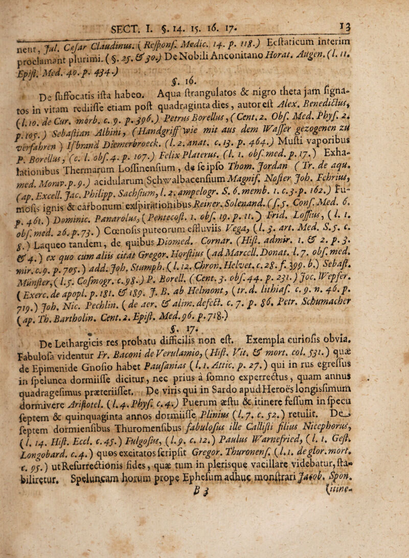 nerr 7ut CefarClaudimu. (Rejponf. Medie. /4. p. ug.) Ecftaticum interim proclamant plurimi. (§.af. De Nobili Anconitano Horat. Augen. (I. /1. £&gt;///. 40tP' 434*) v IQ- ^ vL' ■ D ’ fuffocatis ifta habeo. Aqua ftrangulatos &amp; nigro theta jam ligna¬ tos in vitam rediiffe etiam poft quadraginta dies, autoreft Alex. Benedicius* (110 de Cur. morb. c. p.p. J9^) Petrus BoreUus , (Cent.z. 0bf.Med.BhyJ.2i V.m.) SebMan Albini, (Handgrifvie mu ms dem Wajfer gezogenenzit ‘verfahre» ) Ifbmnd Diemerbroeck. (l. 2. unat. c. y. p. 464.) Mulh vaporibus p BoreUus ,'(c. I. obf4.p. 107.) Felix Platemt. (L n obf.med.p.ij.) Exha¬ lationibus Thermarum Loffinenfium , d* feipfo Thom. Jordan ( Tr. de aqu. med Morav.p.9.) acidularum Schw^bacenfium Nofier Joh. Fehnut, (ap.Excell. Juc. Philipp. Sachjtum, l. 2.ampclogr. S. 6 memb.i. c.y.p. 162.) Fu- niofo i anis &amp; carbonum exipirationibusi?!?/^^.^/^^. (J.j. ConJ.Mea. ot p 461.) Dominic. Panarolusy{Pentecoft, /. obf. 19. p. 'O Brid. LojTius, ( L i. obf med. 26.P.73.) Coenofis puteorum effluviis Vega, (/. S* art* Med, S.j. c. o ) jLaqueo tandem, de quibusjDiomgd. Comar, (Hift, admir. 1. &amp; 2. p.3. &amp; 4,^ ex quo cum aliis citat Gregor, Hqrftm ( adMarccll. Donat, l, 7, obf. med. mir.c.o. P.70f.) add. Joh. Stumph, (l. 12. Chron,Hehet.c.28.fi. ipp.b.) $ebaft. Miinfter?( l.S. Cofmogr, c. p8,)P&lt; Borei!, (Cent.3, obf.44. p. 231.) Joc. XVepjer. ( Exerc. de apopl. p. i%i. &amp; 189* % a^ Helmont} (tr. d. lithiaf. c. p. n. 46. p. yirj,) Joh. Nic. Pechlin. ( de aer. &amp;alim.defeft. c. 7. p. 8$. Petr. Schumacher ( ap. Th.Bartholin, Cent. 2. Epifi, Med.96. p.71%!) §. 17*, Dc Lethargicis res probatu difficilis non effi Exempla curiofis obvia. Eabulofa videntur Fr. Baconi de Verulamio, {Hift. Vit. &amp; mort. coi. 331.) quas de Epimenide Gnofio habet Paufianias (/./. Altic. p. 27.) qui in rus egreffus in fp ei unca dormiiffe dicitur, nec prius a fomno experre&amp;us, quam annus quadragefimus preeteriiffet. De viris qui in Sardo apud Heroes longisfimum dormivere Ariftotel. fl.+.Phyf. c.4.) Puerum «ftu &amp;,itinerc feffum infpecu feptem &amp; quinquaginta annos dormiiffe Plinius (A/t c. J2.) retulit* Dc&gt; feptem dormienfibus Thurotnenfibus fabulofus ille CaUifli filius Nicephorii7 (/, 14. Hift. Eccl. c. 43.) Fulgo fus, {L 9. c. 12*) Paulus lFrarnefried, (/. /* Geft. Fongobard. c.4.) quos excitatos feripfit Gregor. Tburonenf. (A/. deglor.morti, r. 9J.) utRefurreftionis fides, quas tum in plerisque vacillare videbatur,fta» biliretur. Spelwacam hoxwm prope Ephefum adhu&lt;; mgnftrariptob, Spon. 3 {irine*