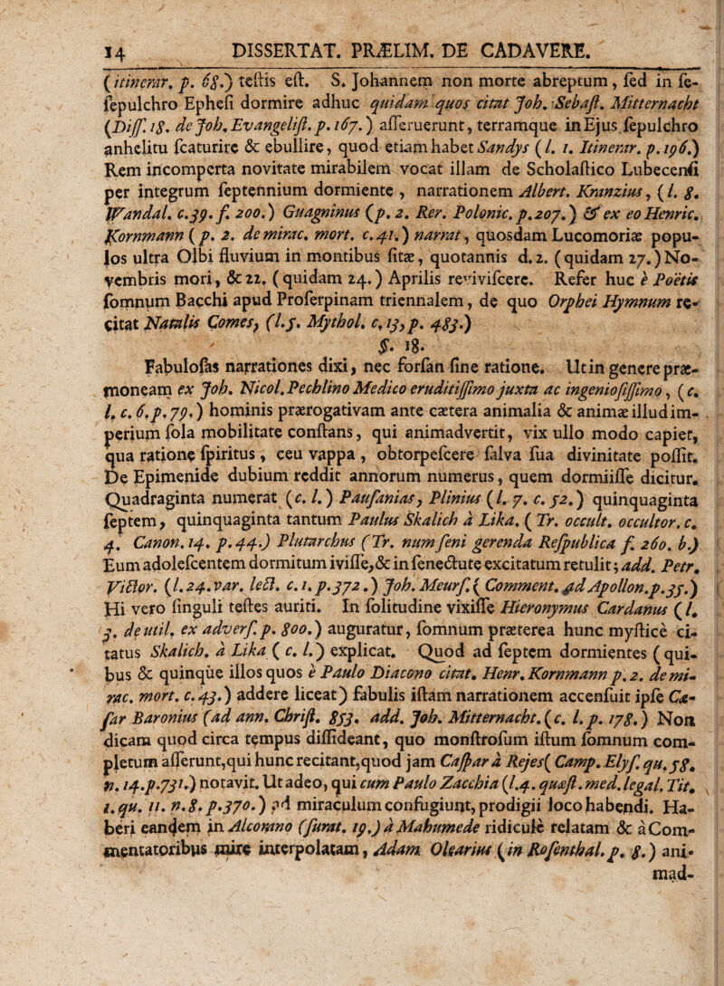 (itinerar. p. 6$,j tefiis eft. S. Johannem non morte abreptum, fed in fe- fepulchro Ephefi dormire adhuc quidam quos citat Joh. Sebaft. Mitternacht (Dij(fA8. de Joh, Evangelift. p. 167.) aflemerunt, terramque in Ejus fepulchro anhelitu fcaturire &amp; ebullire, quod etiam habet Sandys (/. /. Itinerar. p.ip6.j Rem incomperta novitate mirabilem vocat illam de Scholaflico Lubecenfl per integrum feptennium dormiente , narrationem Albert, Kranzius7 (i. S. tVandal. c.jp.f. 200.) Guagninus (p. 2, Rer. Polonic.p, 207,) &amp; ex eo Henric. fgornmann (p, 2. de mirae, mon. c, 41.) narrat, quosdam Lucomorise popu¬ los ultra Olbi fluvium in montibus fitae, quotannis d.2. ( quidam 27.) No¬ vembris mori, &amp; 22. ( quidam 24.) Aprilis revivifeere. Refer huc b Poetis fomnum Bacchi apud Proferpinam triennalem, de quo Orphei Hymnum re® citat Natalis Comes, (l.j. Mythol. cf iy,p. 4831) §• i8« Fabulofas narrationes dixi, nec forfan fine ratione. Ut in genere prae¬ moneam ex Joh, Nicol. Pechlino Medico eruditiJftmo juxta ac ingeniofijftmo, (&lt;r. /. c, 6,p,7pd) hominis prorogativam ante caetera animalia &amp; animae illud im¬ perium fola mobilitate conflans, qui animadvertit, vix ullo modo capiet, qua ratione fpiritus, ceu vappa , obtorpefeere falva fua divinitate poflit. De Epimenide dubium reddit annorum numerus, quem dormiifle dicitur. Quadraginta numerat (r. /.) Paufanias, Plinius (/. 7, c, J2.) quinquaginta feptem, quinquaginta tantum Paulus 'Skalich d Lika, ( Tr, occult, occultor, c. 4. Canon, 14, p*44&gt;) Plutarchus (Tr, numfeni gerenda Refpublica f 260, b.) Eum adolefcentem dormitum ivifl’e,&amp; in fene&amp;ute excitatum retulit; add, Petr. Vitior. (L24. var. leti. c. i, p. 472.) Joh. Meurf ( Comment, &amp;d Apollon.p.yj.) Hi vero finguli tefles auriti. In folitudine vixifie Hieronymus Cardanus (/. (y. deutil, ex adverfp. goo.) auguratur, fomnum praeterea hunc myflice ci¬ tatus Skalich, d Lika( c, l.j explicat, Q^od ad leptcm dormientes (qui¬ bus &lt;3c quinque illos quos e Paulo Diacono citat. Henr. Kornmannp.2. demi- rac. mort. c.43.) addere liceat) fabulis iftam narrationem accenfuit iple Ca- far Baronius (ad ann, ChriJl. gjj. add. Joh. Mitternacht. ( c. l.p. 178,) Non dicam qupd circa tempus dilfideant, quo monftrolum iftum fomnum com¬ pletum afferunt,qui hunc recitant,quod jam Cajpard Rejes{ Camp. Elyf qu.yg* n. i4.p-73/►) notavit. Ut adeo, qui cum Paulo Zacchia {I.4. qmfi .med.legal, Tit. i.qu. ii.n.8rp*37°d) ad miraculum confugiunt, prodigii Joco habendi. Ha¬ beri eandem in Alcomno (furat, ip.) d Mahumede ridicule relatam &amp; a Com¬ mentatoribus mire interpolatam, Adam. Qlearm (jn RofenthaL p. 8.) ani- mad-