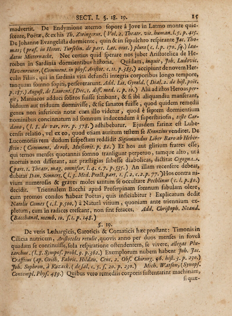 madvertk. De”Endymione aeterno fopore a Jove in Latmo monte quie- fcente, Poetae, &amp; ex his Th. Zwingerus. ( VoL 2. Theatr. vit. W**. /.S* P-4'S&gt; Dejohanne Evangeiifta dormiente, quin &amp; in fepulchro refyiranteJdc.Tbo- mds- (praf. in Horat. Turfelin. depart. Lat. orat.) pium [c. l.p. datus Mitternacht. Nec certius quid fperare nos jubet Anftotelica de He¬ roibus in Sardinia dormientibus hifforia. Quidam, inquit, Joh. Ludovic. Havcnreuter, {Comment. in phyf. Ariftot. c. 11. p. 3 83 7) accipiunt de noveni Her¬ culis Filiis, qui in fardinia vita defundi integris corporibus longo tempore, tanouam fomno fopiti, perfeverarunt. Add. Lit. Gyrald. (Dial.2. ds hifl.poet. p. i97.) Auguft. de Laurent. (Dee. 1. dijf. med. i. p. 10T) Alii ad idos Heroas/^- ait Maniacos adduci folitos fuiffe fcribunt, &amp; fi ibi aliquandiu manferant, biduum aut triduum dormiviffe, &amp;fic fanatos fuiffe , quod quidem remedii genus non inferioris notae cum illo videtur , quod e feptem dormientium nominibus concinnatum ad fomnum inducendum a fuperftitiofis, tcftc Car- dano, (/. 8. de[var. rer.p. 378*)adhibebatur. Ejusdem farinae efl: Lube- cenfis relatio, vel ex eo, quod etiam auritum teftem fe Kranziusvenditet. De Lucomoriis rem dudum fufpedam reddidit Sigismundm Liber BaroabHeber- fiein: {Comment. dereb. Mufcovit.p. &lt;?2.) Et hos aut giirium fratres efle, qui ternos menfes quotannis fomno tranfigunt perpetuo, tamque alto, ut a mortuis non differant, aut praeftigias fubeffe diabolicas, diclitat Cigognas. Qpart.i. Theatr. mag. omnifar. I.4. c.7. p&gt;333&gt;) An *^am recen^ere a^eat, dubitat Dan. Sennert. Q l,y. Med. PraB.part. i.f.2. c. 2.p. 77. )Hos contra ni* vium numerofas &amp; graves moles tantum fe occultare Pechlinus { c. l.p.So.) decidit. Triennalem Bacchi apud Proferpinam fomnum fabulam olere, cum promos condos habeat Poetas, quis inficiabitur ? Explicatum de it Natalis Comes ( c. I. p.300.) a Natura vitium , quoniam ante triennium ex¬ pletum, cum in radices crefcant, non lint feraces. Add* Chrifloph. Nean • ('Bacchanal. memb, 10. f /. p. 148•) §. 19. De veris Lethargicis, Caroticis &lt;3c Comaticis haec prodant: Timonis 111 Cilicia nutricem, Anfloteles retulit,quovis anno per duos menfes in fovea quadam fe continuiffe,fola reipiratione offendentem, fe vivere, allegat Plu- tarchus .(1.8. Sympof probi, p. p.362.) Exemplorum nubem habent Joh. Jac. Crafftius {ap. Gvilh. Fabric. Hildan, Cent. 2. Obf Cbirurg, y6. hijt. 3. p. 230.) Joh. Sophron. d Kozack, (dejal. c. 3. f. 20. p. 230.) Mich. Watfon, (Synopf Contempl.Phyf. 489-) Quibus vero remediis corporis fuflentarint machinam, * ' fi quae-
