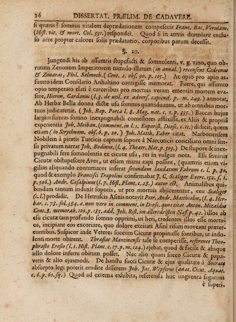 fi qvaeris ? fomnus vitalem depraedationem compefcuir Franc. Bac. Verulam. (Hift.vit. (f mort. Coi. #/.) refpondet. Quod fi in antris dormiant exclu- fo aere propter calores Ibiis prsdatorio, corporibus parum decefllt, §. 20. Jungendi his ab aflumtis ftupefa&amp;i &amp; fomnolenti, v. g. vino,quo ob- rutum Zenonem Imperatorem tumulo illatum (i» annal.) recenfent Cedrentu &amp; Zonaras, Phil. Salmuthf Cent. a. obf go. p, iojd) Ac opio pro apio as* fumtoidem Confilario Anhaltino contigilfe memorat. Fuere, qui aflumto opio temperato elati e carceribus pro mortuis veram ementiti mortem eva- Uieron. Cardanus (/.^. de util. ex advcrf capiend. p. m. 2qg.) annotat. Ab Herbae Bella donna didae ulli lomnus quatriduanus, ut ab omnibus mor¬ tuus judicaretur. ( Joh. Bap. Porta l. g. Mag. nat. c. up. 33p.) Baccas hujus largius fumtasfomno inexpugnabili comeftores affiixiffe, ex Aliis &amp; propria experientia Joh. Moiban. {commem.m l.i. Euporift. Diofc. c.u.) didicit, quem etiam (inStrychnom. obf. 6, p. 20. ) Joh.Matth. Faber citat. Narbonenfem Nobilem a piratis Turcicis captum fopore a Narcoticis conciliato omni fen- fu privatum narrat Joh. Bodinus.{l.4. Fheatr. PPat.p.yoydg De fiuporedc inex¬ pugnabili ferefomnolentia ex cicutae ufu , res in vulgus nota. Efu feminis Cicutae obftupefcere Aves, ut etiam manu capi pofilnt, (quamvis etiam vi¬ gilias aliquando contumaces inferat fecundum laudatum Fabrum c. L p. go. quod&amp;exemplo Francifci Trapolmi confirmabat^. C. Scaliger Fxerc. tyz. f 1. р. 506.) Andr. Ccfilpmus (/. 7. Hift. Piant, c. zg.) autor eff. Animalibus qui- busdam tantum induxit foporis, ut pro mortuis abjicerentur, ceu Scaliger (c. /.) piodidit. De Hetrufcis Afinis notavit pctr. Andr. Matthiolus, (l, 4, JJcr- bar. c. yg. fol.384. a.non vero in comment.inFiofc.quos citat Anton.Mizaldut Ccnt.g. memorab. 100.p. igy. add. Joh. Rift. im alleredelften Nafip. 42.) illos ab elu cicutae tam profundo lomno opprimi, ut heri, credentes illos efle mortu¬ os, incipiant eos excoriare, quo dolore excitati Afini rifum moveant praeter¬ euntibus. Sufpicor inde Veteres fuccum Cicutae propinafie fontibus, ut indo- lenti morte obirent. Fhrafias Mantinenps tale fe comperilfe, referente Theo- phraflo Erefto (l.i.HiJl. PLmt. c. lj.p.m. /a^.jajebat, quod &amp; facile &amp; absque ullo dolore inferre obitum pollet. Nec alio quam fucco Cicuta: &amp; papa¬ veris &amp; alio ejusmodi. De hauftu fucci Cicutae &amp; ejus qualitate a Socrate abforpto legi poterit erudite dilTerens Joh. Jac. Wepfertts {anat. Cicut. Aquat. с, 6.p. Oo.fq.) Quod ad externa exhibita, referenda huc ungventa fagarum - e fuperi*