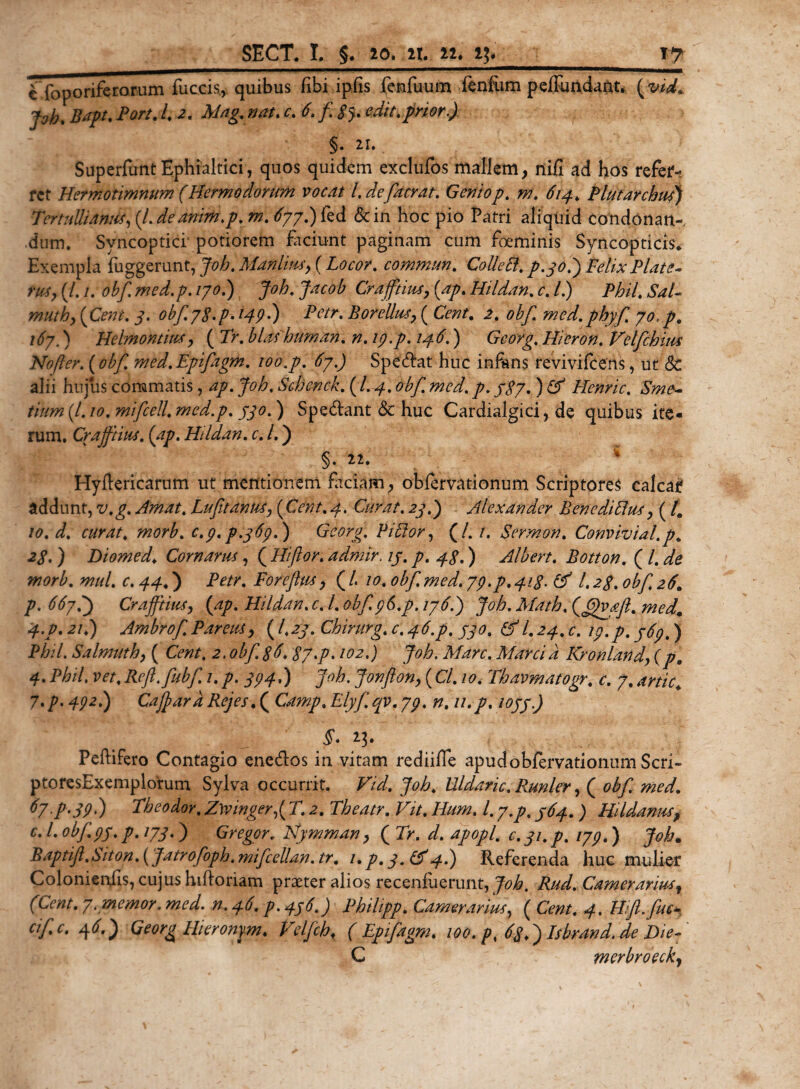 c”foporiferorum fueris, quibus fibi ipfis fenfuum fenfum peffundant. ( vid. pb. Bapt. Port. t, 2, Mag.nat. c. 6. fi 3$. edit.prior.) §. 21. , SuperfuntEphialtici, quos quidem exclufos mallem, nili ad hos refer¬ ret Hetmotimnum (Hermodorum vocat l.defacrat. Geniop, m. 614, Plutarchufi) Tertullianus, (l.deanim.p. m. 677.) fed &amp;in hoc pio Patri aliquid Condonan¬ dum. Syncoptici potiorem faciunt paginam cum foeminis Syncopticis* Exempla fuggerunt, Job. Manlius, (Locor. commun. Colle EI, p.30.) Felix Piat e- rus, (/. /. obf. med.p. /7^.) Joh. Jacob Crafiiius, (ap. Hildan, c. /.) Phil, SaL muti), (Cent. 3. obfyfi.p. /47.) Petr, Borellua, ( Cwr. 2. obf. med.phyfi, 70, p, i6y.) Helmontim, ( Tr, blashuman, n, 19.p. 146.) Georg. Hieron. Velfichius Nofler.(obf. med.Epifagm. 100.p. 67.) Specat huc infans revivifeens, ut &amp; alii hujus commatis, ^7. Joh, Schenck. (I. 4, obf. med. p. $$7. ) &lt;2^ Henric. Sme- tium(l.io.mificell.med.p. 330.) Specant &lt;Sc huc Cardialgici, de quibus ite¬ rum. Crafiiius. (ap. Hildan. c. /.) §. 22. Hyllericarnm ut mentionem faciam, oblervationum Scriptores calcar addunt, v.g. Amat. Lufit antis, (Cent. 4. Curat. 23.) Alexander BenediEhts, ( /. 10. d. curat, morb. c.p.p.369.) Georg. PiEtor, (/. /. Sermon. Convivial.p. 23. ) Diomed, Cornarus, ( Hiftor. admir. 13. p. 43.) Albert. Botton. ( l. de morb. mul. c. 44,) iVtf*. Foreftus, ( L 10. obf. med. 79.p. 413. &amp; l. 23. obf, 26. р. Crafiiius, (ap. Hildan. c. I. obf.96.p. 176.) Job. Math. (fi)vafi. med. 4.V.21E) Ambrof. Parens, (I.23. Chirurg. c, 46.p. 330, &amp; I.24.C. 19.p. 369.) Phil. Salmuth, ( Cent, 2. obf. 36,37.p. 102.) Joh. Mare. Marcia Kronland, (p, 4. Phil. vet, Reft.fiubfi. 1. p. 394E) Joh. Jonfton, (Cl. 10. Thavmatogr. c. 7. artic\ 7,p. 492.) CafiardRejes.( Camp, Elyfi.qv.79. n. u.p. 1033.) Peftifero Contagio enedos in vitam rediifle apud obfervationum Seri - pto res Exemplorum Sylva occurrit. Vid, Joh, Uldaric. Runler, ( obf. med. fy-P-39') Pheodor, Z\vinger,( T. 2. Theatr. Vit. Hum. I. y.p. 364. ) HUdanus, с. I. obf. 93. p. 173.) Gregor. Nymman, ( Tr. d. apopl. c. 31. p. 179.) Joh. Baptifi,S'iton.( Jatrofioph.mificellan.tr. 1. p. 3. Lf4.) Referenda huc mulier Colonienils, cujus hifioriam praeter alios recenfuerunt, Joh. Rud. Camerarius r (Cent. 7. memor, med. n. 46. p. 436.) Philipp. Camerarius, ( Cent. 4. Wft.fiuc- cific. 4 6.) Georg Hieronym. Velfich♦ ( Epifiagm, 100. p, 63,) Isbrand.de Die fi C merbroeckj