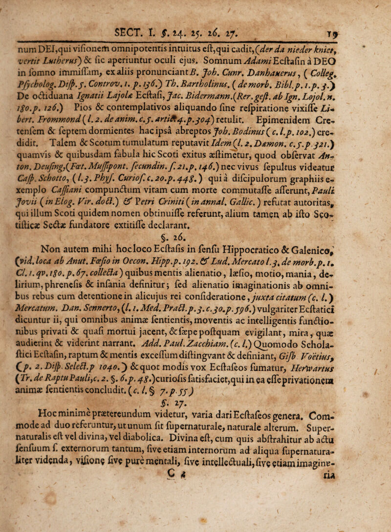 numDEI,qui vifionem omnipotentis intuitus eft,qui cadit,(der da nieder knietf vertit Lutherus) &amp; fic aperiuntur oculi ejus. Somnum AdamiEcbaCm a DEO in fomno immiffam, ex aliis pronuncianti?, Job. Cunr. Danhauerus, ( Collega Pfycholog.Dify.y. Controv. /. y/. /ytf.) T&amp;. Bartholinus. ( demorb. Bibl.p. i.p. y.) De odiduana Ignatii LajoU Ecftafi, Bidermann~(Rer.gefi. ab Ign. Lojol. n. igo.p. 126.) Pios &amp; contemplativos aliquando fine refpiratione vixiffe £/- bert. Prommond (1.2. deanim. c.j. artito4.p.304) retulit. Epimenidem Cre-* tenfem &amp; feptem dormientes hac ipsa ab^tosJoh.Bodinus((c.l.p.io2.)csQ* didit. Talem &amp; Scotum tumulatum reputavit Idem (/. 2. Damon. c.y.pyzu) quamvis &amp; quibusdam fabula hic Scoti exitus aedimetur, quod obfervat An* ton, Deufing,(Fcet. Mu/fipont. fecundin.f 21.p. 146.) nec vivus fepultus videatue Cajp.Schotto, (I.3. Phy/. Curio/, c. 20.p, 443.) quia difcipulorum graphiis e- xemplo CaJ/ani compundum vitam cum morte commutafTe afferunt, Jovii (inEiog.. Vir. dott.) &amp; Vetri Criniti (in annal. Gallic.) refutat autoritas* qui ilium Scoti quidem nomen obtinuiffe referunt, alium tamen ab iflo Scq^ tifliese Sedse fundatore extitiffe declarant. §• 2^- 1 Non autem mihi hoc loco Ecftalis in fenfu Hippocratico &amp; Galenico* ('vid. loca ab Anut. Pce fio in Oecon. Hipp.p. 192. &amp; Lud. Mercato I.3, morb.p. tm Cl. 1. qv. igo.p. 67. colletta ) quibus mentis alienatio, hefio, motio, mania, de- lirium,phrencfis Sc infania definitur; fed alienatio imaginationis ab omni¬ bus rebus cum detentione in alicujus rei confideration juxta citatum (c. /.) Mercatum. Dan. Sennerto, (/. /. Pratt.p.3. c&gt;3°*P-J9^) vulgariter Ecffatici dicuntur ii, qui omnibus animas fentientis, moventis ac intelligentis fundio- nibus privati &amp; quafi. mortui jacent,&amp;faep e poftquam evigilant, mira, qu^ audierint &amp; viderint narrant. Add. Paul.Zacchiam. (c. /.) Quomodo Schola- ftici Ecftalin, raptum &amp; mentis exceffumdidingvant &amp; definiant, Gifb Foetiusf Qp. 2. Dijp, SeleB.p 1040.) &amp;quot modis vox Ecfhfeos fumatur, Hertyartus ( Tr. de Raptu Bauli}c. 2. §. 6&gt;p. ^y.)curiohs fatisfaciet,qui in ea effeprivationem animae fentientis concludit, (c. I. § 7./ //) ■ .. 'ii'-  ■ * 27* Hoc minime praetereundum videtur, varia dari Ecftafeos genera. Com¬ mode ad duo referuntur, ut unum fit fupernaturale, naturale alterum. Super- naturalis eft vel divina, vel diabolica. Divina eft, cum quis abdrahitur ab adu fenfuum f externorum tantum, live etiam internorum ad aliqua fupernatura- Uter videnda, v&amp;one five pure mentali, five inteileduali,fiveetiamimaginu- * C 4 ria