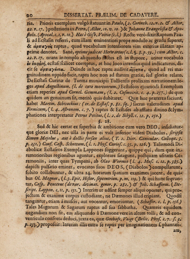 ria. Prioris exemplum vulgo ftatuunt in Paulo, (2. Corinth. /2. i&gt;. 2. A5lot&lt; i22«p./7. )pofteriorismPetro,(A5tar. 10. z/. w.j&amp;cJohanneEvangelifta(f Apo- fiolo. (.Apocal. c. /. p. /0.) G/y#, Voetio (c. I.) Re&amp;e vero dixitRaptum Pau¬ li adEcftafin referri, eum illam eminentiori prope modulo ac gradu fuperet, &amp; dp7rayeiq raptus, quad vocabulum intentiorem vim exterius illatam ap¬ prime denotet. Sane, optime judicat HerW artus (c. /. §. 8&gt;p&gt;39») cum didor, c. 22.V.IJ. orans in templo aliquando flt&amp;us eft in Aupore, utitur vocabulo ecftafifcilicet correptus, at hoc loco intenfius quid indicaturus, di¬ cit fe ctpTTxtysvTa. Deinde in hoc raptu audivit appijTa, quod ad rei ma¬ gnitudinem oppido facit, raptu hoc non ad Ratum gratiae, fed gloriae relato. DeEcftafi Curinae de Turma municipii Tuliienfis prolixam narrationem le¬ ges apud AuguHinum. (I. de cura mortuorum.) Ecftafeos ejusmodi Exemplum etiam reperies apud Cornei. Gemmam, (l. 2. Cofmocrit. c. q.p.zpy.) de quo quidem an genuinum fit, merito quis dubitaret. Quae huc praeterea faciunt, habet Martin. Schvockius: (tr.de Ecflaf. p. 82. fq.) facras valetudines apud Firmicum, (/. 4. Aftronom. c. 7. ) raptus &amp; Ecftafes ab afflatu divino 6clym» phationes interpretatur Petrus Petitus. {L 2.de Sibyll.c. 12.p. 250.) §. 28. Sed &amp; hic certat ex fiiperbia &amp; ambitione cum vero DEO, infldiatur- que gloriae DEI, nec ulla in parte ei vult inferior videri Diabolus, fcripfit Simon Maj olus , aut e do 51 is forfan alius. ( T. 2. Di er. Canicular. Collo qu. 3. p. 231.1) Conf. Cajp. Sckottum. (l. i,Phyf. Curiof. c.33. p. 126.) Talis modi Di¬ abolicae Ecftafeos Exempla Lappones fiiggerunt, quippe qui, dum quae ia&gt; remotioribus regionibus aguntur, explorare fatagunt, poftquam mfitatis Ce¬ remoniis, inter quas Tympani, ab Olao JFormio (l. 4. Muf. c. 12.p.383?) depidti pullatio eminet, evocatos fuos DEOS, (Diabolos)compellarunt, fubito collabuntur, &amp; ultra 24. horarum fpatium exanimes jacent, de qui¬ bus 0/. Magnus, (I.3. Epit. Hiftor. feptentrion. p. m. 119.) &amp;; qui hunc feqvun- tur, Cafp. Peucerus (devar. divinat, gener, p. 282.) &amp; Joh. Schafferus. ( De- feript. Lappon. c.n.p. 131.) Interimut adfint femper aliqui oportet, quipro- jedlum &amp; exanime corpus cuftodiant, ne Daemones illud eripiant. Quodfl tangantur, etiam amufeis, aut vocentur, emoriuntur. (Schafer. c. l.p. 136.) Tales Magorum 8c Sagarum raptus ad fua fabbatha. Quamvis equidem negandum non fit, eas aliquando 4 Daemone vere in altum tolli, &amp; ad con¬ venticula confveta deduci, juxta ea, quae Gothofr. Voigt (Delie. Phy/, c.y. f. 3, P* 2J}0 propofuit; Interim illis extra fe raptis per imaginationem f. phantati- - - am;