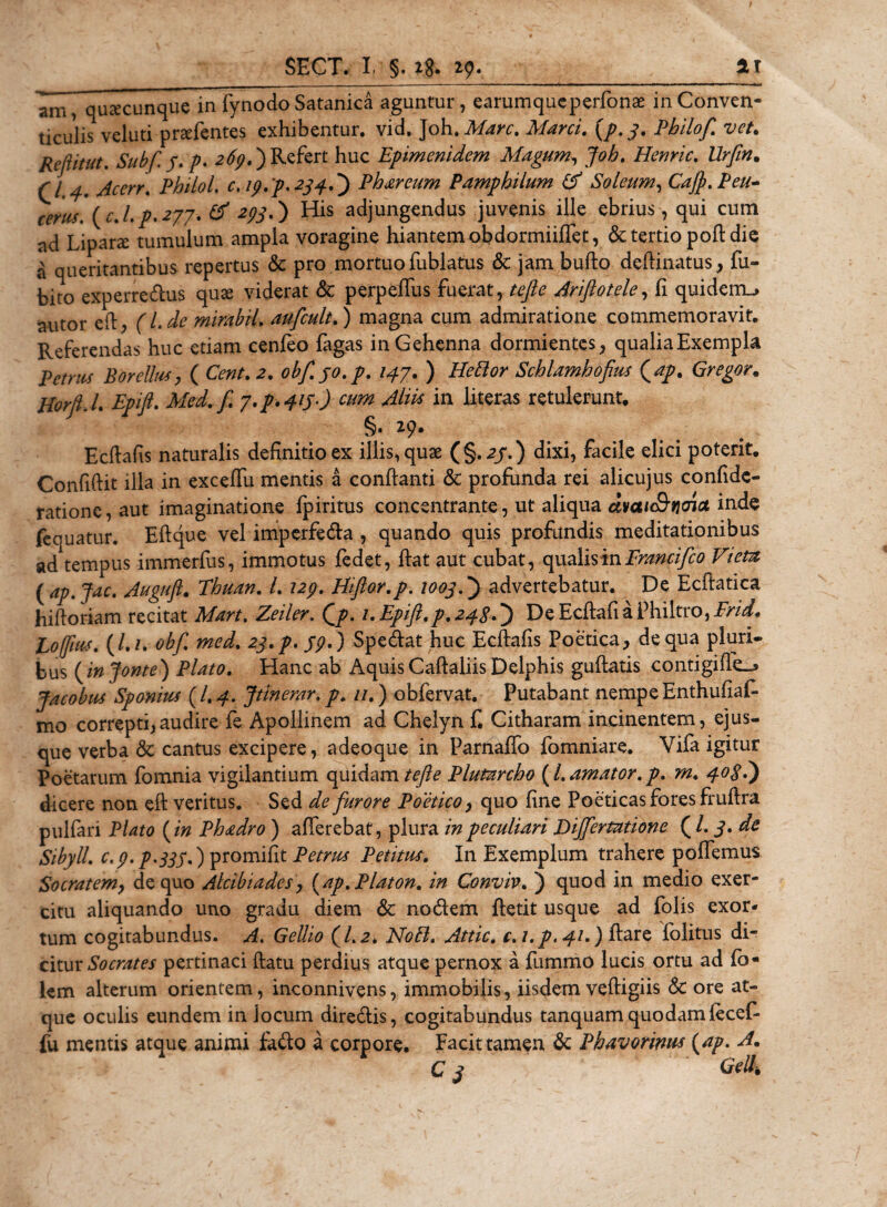 anT, quacunque in fynodo Satanica aguntur, earumqueperfonae in Conven¬ ticulis veluti prsefentes exhibentur, vid. Joh.Mare. Marci. {p. 3. Philof. vet. RefUtut. Subfi /. p. 269,')Refert huc Epimenidem Magum, Joh. Henric. Urfm. r/ ,/fcw. Philol. c. 19.p* 2340 Phareum Pamphilum &amp; Soleum, Cafy.Peu- cems. (c.l.p.277. &amp; 29S•) His adjungendus juvenis ille ebrius, qui cum ad Lipane tumulum ampla voragine hiantem obdormiiffet, &amp; tertio poft die ^ queritantibus repertus &amp; pro mortuo fublatus &amp; jam bufto delimatus, fu- bito experredus qute viderat &amp; perpeffus fuerat, Ariftotele, fi quidem^ autor eft, (Lde mirabil. aufcult.) magna cum admiratione commemoravit. Referendas huc etiam cenfeo fagas in Gehenna dormientes, qualiaExempla petms BoreUus, ( Gstf. 2. obfi.jo.p. 147. ) HeBor Schlamhofius (ap. Gregor. HorjU. Epifi. Med.fi 7*p.4lS') cum in Uteras retulerunt. §. 29. Ecdafis naturalis definitio ex illis, quae ( §. 23.) dixi, facile elici poterit. Confidit illa in exceffu mentis a conflanti &amp; profunda rei alicujus confidc- ratione, aut imaginatione fpiritus concentrante, ut aliqua dmH&amp;nefict inde fequatur. Eftque vel imperfeda , quando quis profundis meditationibus ad tempus immerfus, immotus fedet, fiat aut cubat, qualismFrancifco Viem ( ap.Jac. Auguft. Thuan. L 129. Hiftor.p. 1003V) advertebatur. De Ecftatica hiftoriam recitat Mart.Zeiler. Qp. 1. Epifi. p. 24SV) De Ecftafi a Philtro, Erid, Poffm. (/./. obf. med. 23.p. 39.) Spedat huc Edfafis Poetica, de qua pluri¬ bus (injonte) Plato. Hanc ab Aquis Caftaliis Delphis guftatis contigifk_s Jacobus Sponiuf (/. 4. Jtinerar. p. //.) obfervat. Putabant nempe Enthufiaf- mo correpti,audire fe Apollinem ad Chelyn f. Citharam incinentem, ejus¬ que verba &amp;: cantus excipere, adeoque in Parnaffo fomniare. Vifa igitur Poetarum fomnia vigilantium quidam tefte Plutnnho (l. amator, p. m. 403?) dicere non eft veritus. Sed de furore Poetico, quo fine Poeticas fores fruftra pulfari Plato (in Phadro ) afferebat, plura in peculiari Dijfermtione (/. 3. de Sibyll. C.9.P.335.) promifit Petrus Petitus. In Exemplum trahere poffemus Socratem, de quo Alcibiades, (ap. Platon, in Conviv. ) quod in medio exer¬ citu aliquando uno gradu diem &amp; nodem ftetit usque ad folis exor¬ tum cogitabundus. A. Gellio (1.2* NoB. Attic. c.i.p.41.) ftare folitus di¬ citur Socrates pertinaci ftatu perdius atque pernox a fummo lucis ortu ad fo« km alterum orientem, inconnivens, immobilis, iisdem veftigiis &amp; ore at¬ que oculis eundem in jocum diredis, cogitabundus tanquam quodamfecef- fu mentis atque animi fado a corpore. Facit tamen &amp; Phavormts (ap. A. C 3 Geli,