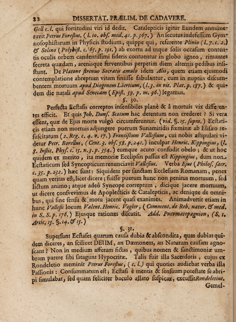 Geli c L qui fortitudini viri id dedit. Catalepticis igitur Eundem annume¬ ravit Petrus Foreflus. ( L io. obf med. 4/. p. 3 67.) Anfecutusindefeffum Gym* npfophiftarum in fhyficis ftudium, quippe qui, referente Plinio ( Ly.c. 2.) &amp; Solino (Polybift. cJ6y.p. ipi.) ab exortu ad usque folis occafum conten¬ tis oculis orbem candentiffimi fideris contuentur in globo igneo , rimantes fecreta quasdam, arenisque ferventibus perpetim diem alternis pedibus infi- ftunt. Dc Platone ftrenuo Socratis urnula idem Alii, quem etiam ejusmodi contemplatione abreptum vitam finiiffe fabulantur, cum in nuptiis difcum- bentem mortuum apud Diogenem Laertium, (/./. in vit. Plat.p, &amp; qui* dem natali apua Senecam {Epift. S9&lt; P* m• 9$•) legamus. 3°* Perfera Ecftafis correptos infenfibiles plane &lt;5e a mortuis vix differen¬ tes efficit* E i quis Joh. Dunf Scotum hac detentum non crederet ? Si vera ^ffent,qu£e de Ejus morte vulgo circumferuntur. (vidv §.//.fupra.) Ecftati- cis etiam non mortuis adjungere puerum Sunamitidis foeminae ab Elifieo re- fufeitatum (2.Reg. c. 4. v. 17.) Francifcum Vallefium, cui nobis aftipulari vi¬ detur Petr. BoreUus, (Cent.y. obffg.p.241.) inculpat Henric. Kippingius, (/. g. Indit. Phyf cUy. n.y.p. 354.) eumque acuto confodit obelo 5 &amp; ut hoc quidem ex merito , ita memoriae Ecclipiin paffus efl Kippingius, dum norL» Ecftaticum fed Syncopticum renuntiavit VaUefius. Verba Ejus ( Philof facr. C» 35* f' 232&lt;) ^2tc funt: Siquidem per fandam Ecclefiam Romanam, penes quam veritas eft, licet dicere; fuiffe puerum hunc non penitus mortuum, fed Udum animo $ atque adeo Syncope correptum , dicique jacere mortuum, iit dicere confvevimus de Apopledicis &amp; Catalepticis, ac denique de omni¬ bus , qui fine fenfu &amp;’motu jacent quafi exanimes. Animadvertit etiam in {nunc Valkfii locum Valent. Henric. Vogler, ( Comment. de Reb. natur. (f med. in S.S.p. 176.) Ejusque rationes difeutit, Add. Pnevmatop£gnion, (S. u Artk* lJ' $'W'&amp;lS') §* Superfunt Bcftafes quarum caufa dubia &amp; abfeondita, quas dubias qui¬ dem diceres, an fcilicet DEUM, an Daemonem, an Naturam caufam agno¬ scant ? Non in medium afferam fidas, quibus nomen &amp; fandimoniae um¬ bram parere fibi fatagunt Hypocritae. Talis fuit illa Sacerdotis , cujus ex Rondeletio meminit Petrus Foreftus, ( c. L) qui quoties audiebat verba 1II3 Paffionis: Coniummatum eft $ Ecftafi ementis &amp; fenfuumpoteftate fe abri¬ pi fimulabat, fed quam feliciter baculo allato fuipicaje, excuSxtRondeletius. Gemel-